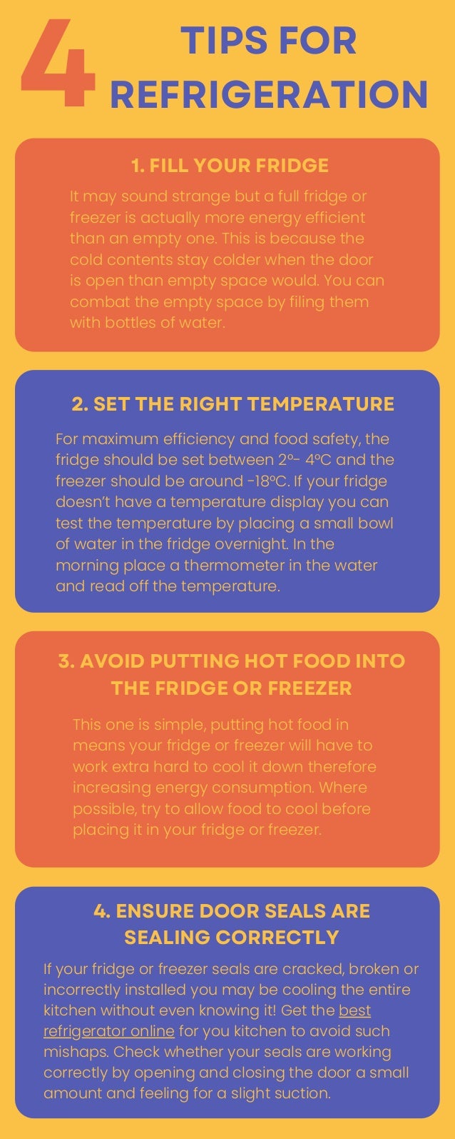 It may sound strange but a full fridge or
freezer is actually more energy efficient
than an empty one. This is because the
cold contents stay colder when the door
is open than empty space would. You can
combat the empty space by filing them
with bottles of water.
1. FILL YOUR FRIDGE
TIPS FOR
REFRIGERATION


4
For maximum efficiency and food safety, the
fridge should be set between 2°- 4°C and the
freezer should be around -18°C. If your fridge
doesn’t have a temperature display you can
test the temperature by placing a small bowl
of water in the fridge overnight. In the
morning place a thermometer in the water
and read off the temperature.
2. SET THE RIGHT TEMPERATURE
This one is simple, putting hot food in
means your fridge or freezer will have to
work extra hard to cool it down therefore
increasing energy consumption. Where
possible, try to allow food to cool before
placing it in your fridge or freezer.
3. AVOID PUTTING HOT FOOD INTO
THE FRIDGE OR FREEZER
If your fridge or freezer seals are cracked, broken or
incorrectly installed you may be cooling the entire
kitchen without even knowing it! Get the best
refrigerator online for you kitchen to avoid such
mishaps. Check whether your seals are working
correctly by opening and closing the door a small
amount and feeling for a slight suction.
4. ENSURE DOOR SEALS ARE
SEALING CORRECTLY
 