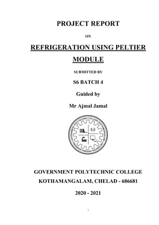i
PROJECT REPORT
ON
REFRIGERATION USING PELTIER
MODULE
SUBMITTED BY
S6 BATCH 4
Guided by
Mr Ajmal Jamal
GOVERNMENT POLYTECHNIC COLLEGE
KOTHAMANGALAM, CHELAD - 686681
2020 - 2021
 