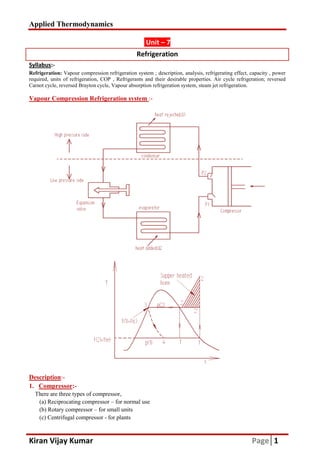 Applied Thermodynamics
Kiran Vijay Kumar
Syllabus:-
Refrigeration: Vapour compression refrigeration system ; description,
required, units of refrigeration, COP , Refrigerants and their desirable properties. Air cycle
Carnot cycle, reversed Brayton cycle, Vapour absorption
Vapour Compression Refrigeration system
Description:-
1. Compressor:-
There are three types of compressor,
(a) Reciprocating compressor – for normal use
(b) Rotary compressor – for small units
(c) Centrifugal compressor - for plants
Unit – 7
Refrigeration
Vapour compression refrigeration system ; description, analysis, refrigerating effect, capacity , power
COP , Refrigerants and their desirable properties. Air cycle
Carnot cycle, reversed Brayton cycle, Vapour absorption refrigeration system, steam jet refrigeration.
Vapour Compression Refrigeration system :-
compressor,
for normal use
for small units
for plants
Page 1
analysis, refrigerating effect, capacity , power
COP , Refrigerants and their desirable properties. Air cycle refrigeration; reversed
refrigeration system, steam jet refrigeration.
 
