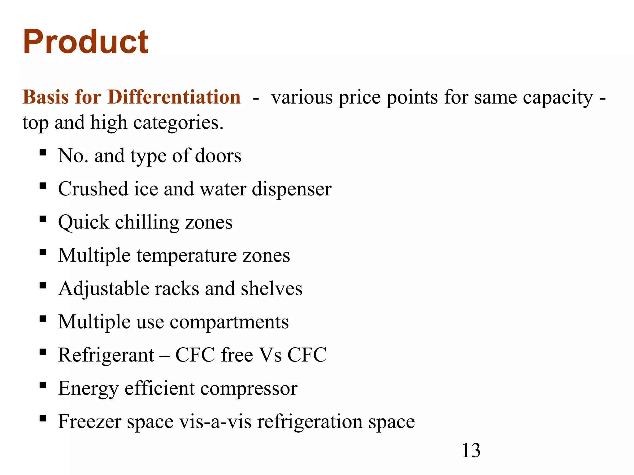 13
Product
Basis for Differentiation - various price points for same capacity -
top and high categories.
 No. and type of doors
 Crushed ice and water dispenser
 Quick chilling zones
 Multiple temperature zones
 Adjustable racks and shelves
 Multiple use compartments
 Refrigerant – CFC free Vs CFC
 Energy efficient compressor
 Freezer space vis-a-vis refrigeration space
 