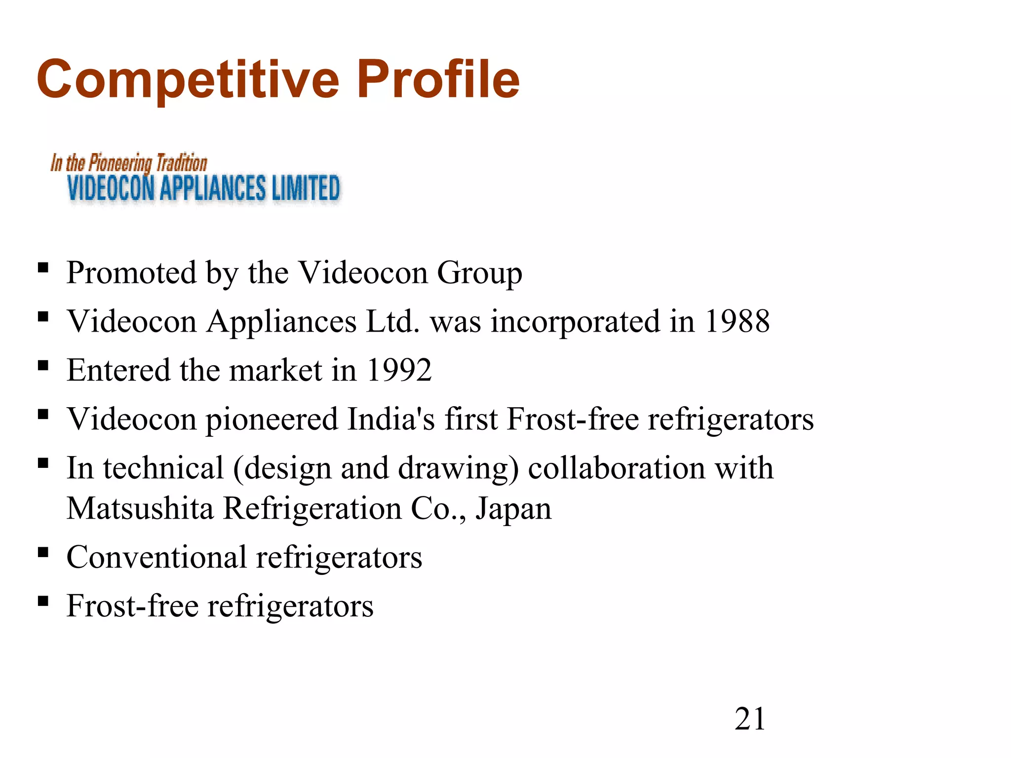 21
Competitive Profile
 Promoted by the Videocon Group
 Videocon Appliances Ltd. was incorporated in 1988
 Entered the market in 1992
 Videocon pioneered India's first Frost-free refrigerators
 In technical (design and drawing) collaboration with
Matsushita Refrigeration Co., Japan
 Conventional refrigerators
 Frost-free refrigerators
 