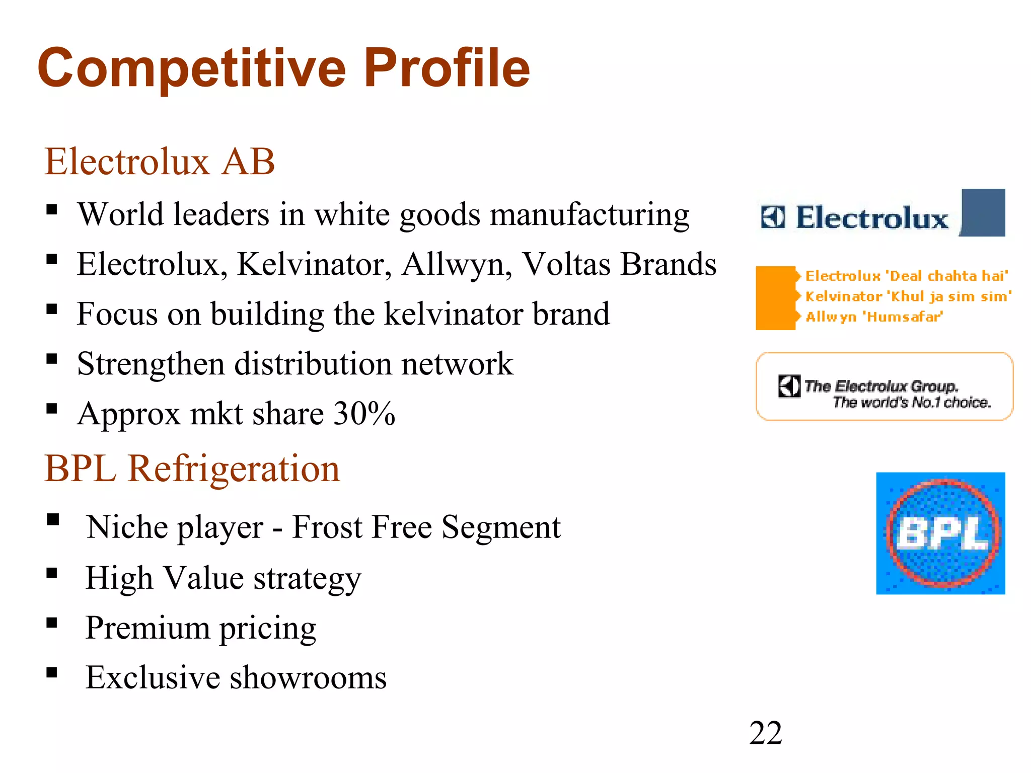 22
Competitive Profile
Electrolux AB
 World leaders in white goods manufacturing
 Electrolux, Kelvinator, Allwyn, Voltas Brands
 Focus on building the kelvinator brand
 Strengthen distribution network
 Approx mkt share 30%
BPL Refrigeration
 Niche player - Frost Free Segment
 High Value strategy
 Premium pricing
 Exclusive showrooms
 