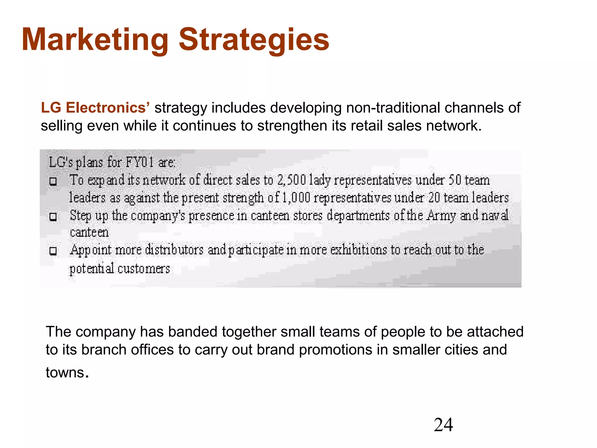 24
Marketing Strategies
LG Electronics’ strategy includes developing non-traditional channels of
selling even while it continues to strengthen its retail sales network.
The company has banded together small teams of people to be attached
to its branch offices to carry out brand promotions in smaller cities and
towns.
 