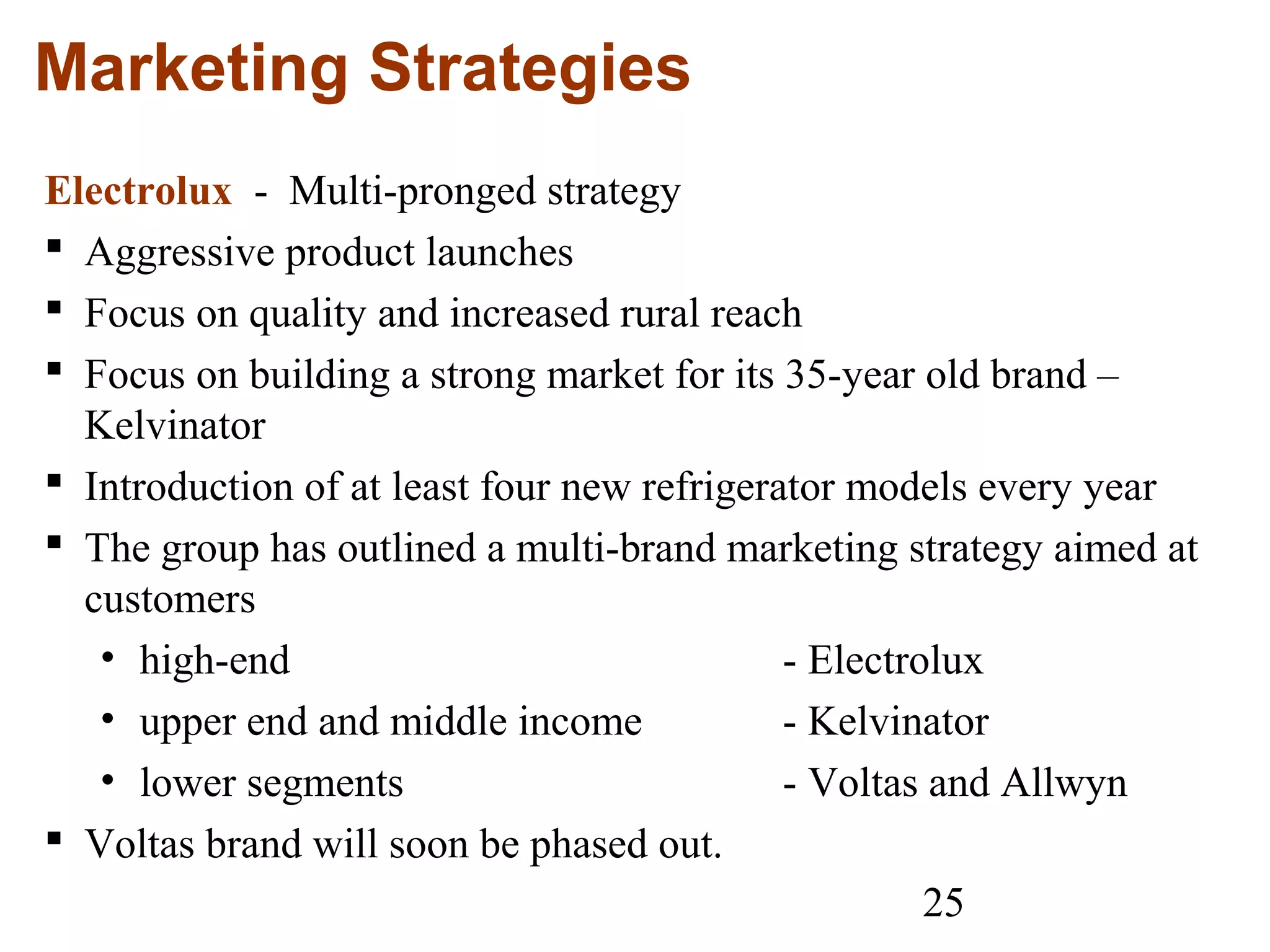 25
Marketing Strategies
Electrolux - Multi-pronged strategy
 Aggressive product launches
 Focus on quality and increased rural reach
 Focus on building a strong market for its 35-year old brand –
Kelvinator
 Introduction of at least four new refrigerator models every year
 The group has outlined a multi-brand marketing strategy aimed at
customers
• high-end - Electrolux
• upper end and middle income - Kelvinator
• lower segments - Voltas and Allwyn
 Voltas brand will soon be phased out.
 