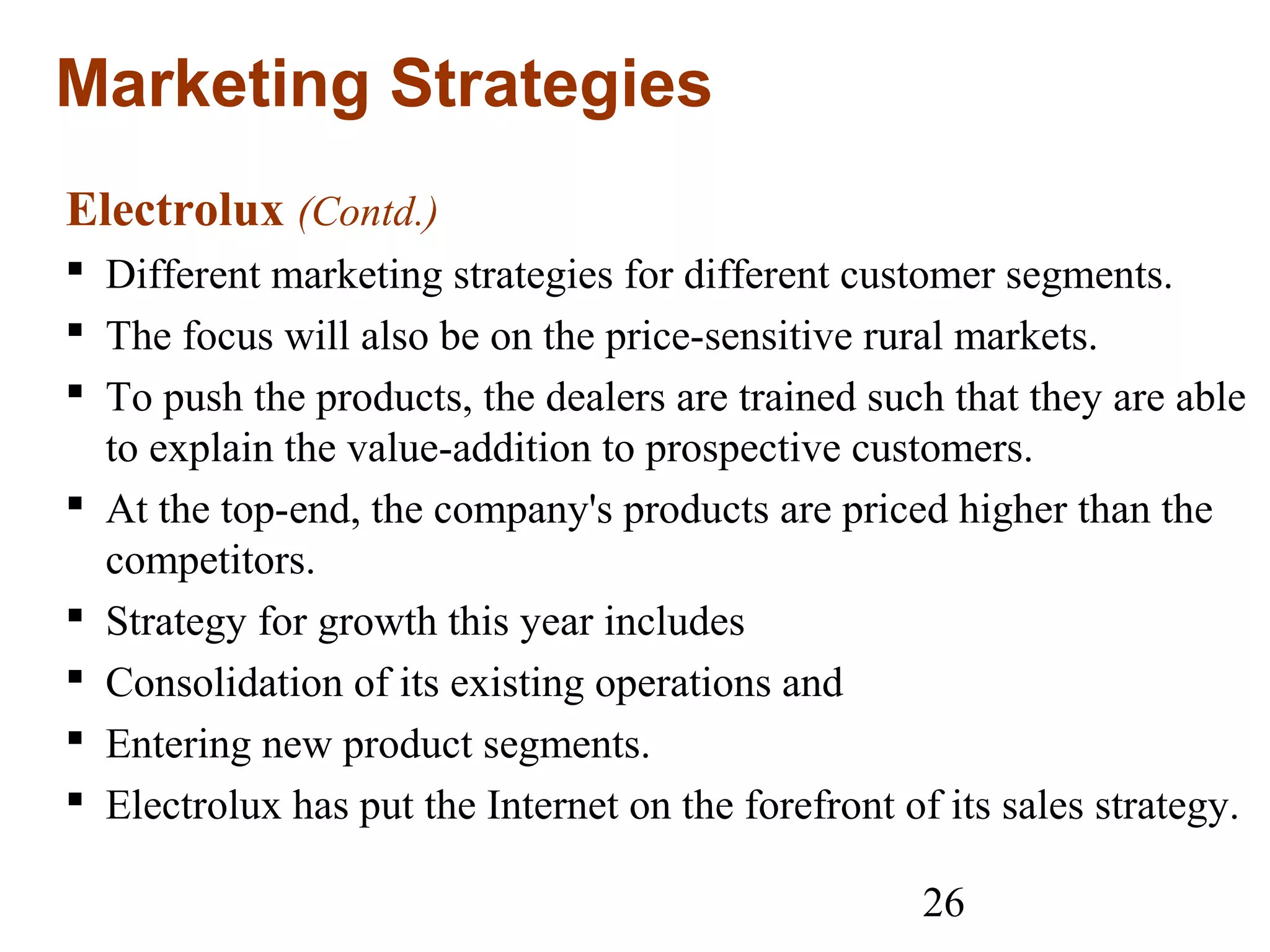 26
Marketing Strategies
Electrolux (Contd.)
 Different marketing strategies for different customer segments.
 The focus will also be on the price-sensitive rural markets.
 To push the products, the dealers are trained such that they are able
to explain the value-addition to prospective customers.
 At the top-end, the company's products are priced higher than the
competitors.
 Strategy for growth this year includes
 Consolidation of its existing operations and
 Entering new product segments.
 Electrolux has put the Internet on the forefront of its sales strategy.
 