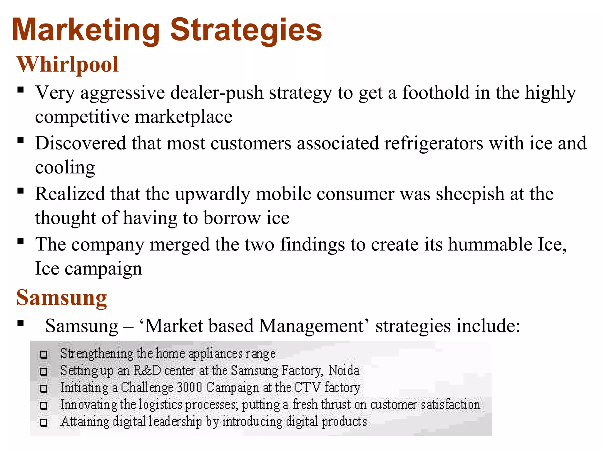 27
Marketing Strategies
Whirlpool
 Very aggressive dealer-push strategy to get a foothold in the highly
competitive marketplace
 Discovered that most customers associated refrigerators with ice and
cooling
 Realized that the upwardly mobile consumer was sheepish at the
thought of having to borrow ice
 The company merged the two findings to create its hummable Ice,
Ice campaign
Samsung
 Samsung – ‘Market based Management’ strategies include:
 