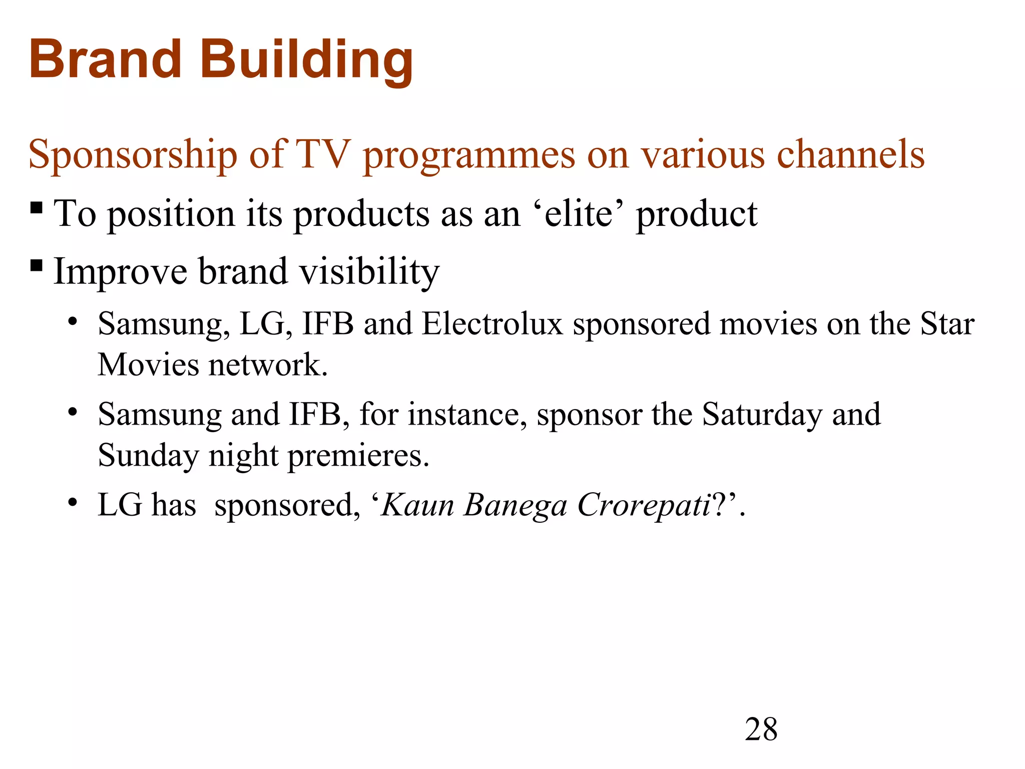 28
Brand Building
Sponsorship of TV programmes on various channels
 To position its products as an ‘elite’ product
 Improve brand visibility
• Samsung, LG, IFB and Electrolux sponsored movies on the Star
Movies network.
• Samsung and IFB, for instance, sponsor the Saturday and
Sunday night premieres.
• LG has sponsored, ‘Kaun Banega Crorepati?’.
 