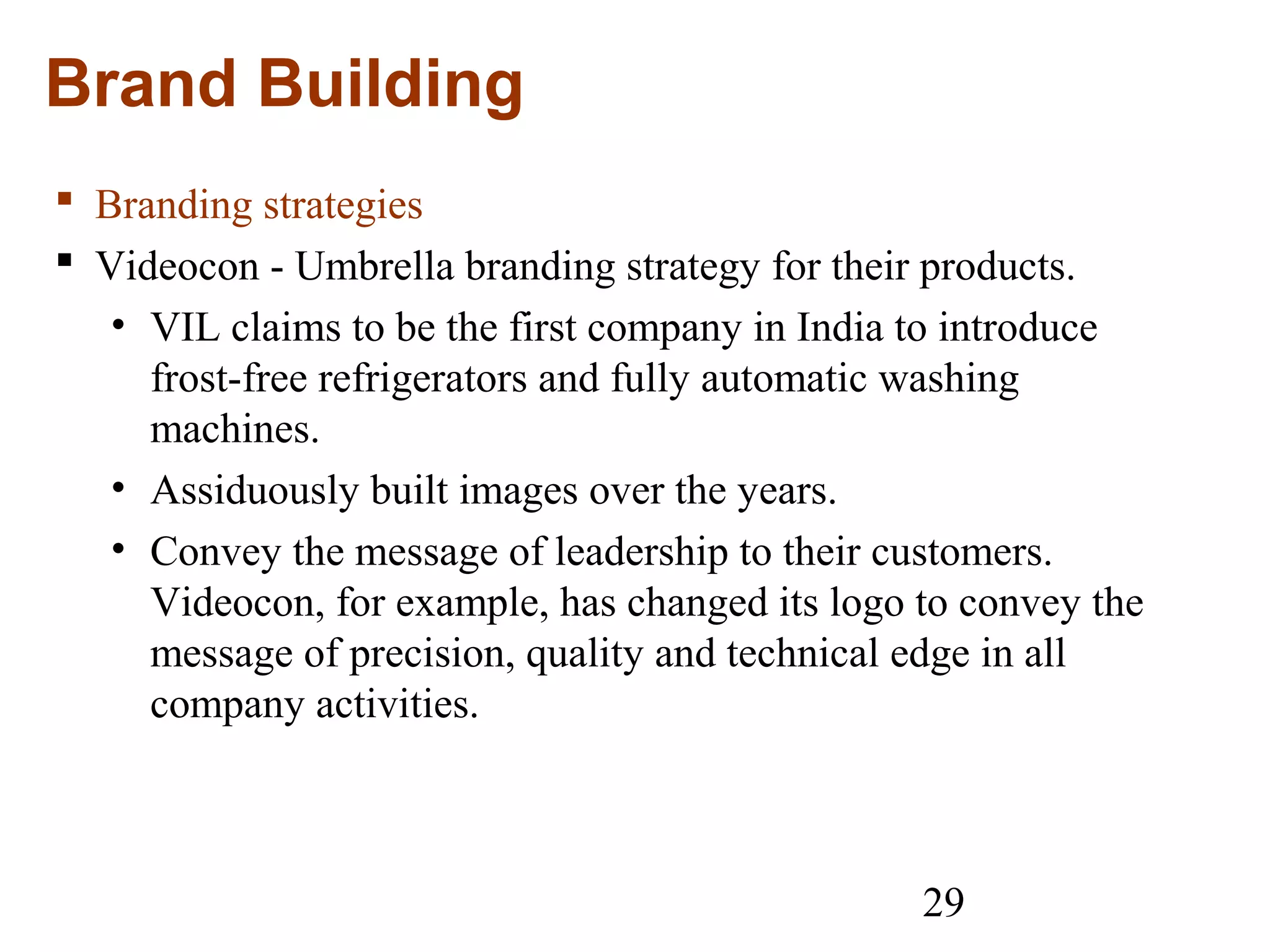 29
Brand Building
 Branding strategies
 Videocon - Umbrella branding strategy for their products.
• VIL claims to be the first company in India to introduce
frost-free refrigerators and fully automatic washing
machines.
• Assiduously built images over the years.
• Convey the message of leadership to their customers.
Videocon, for example, has changed its logo to convey the
message of precision, quality and technical edge in all
company activities.
 