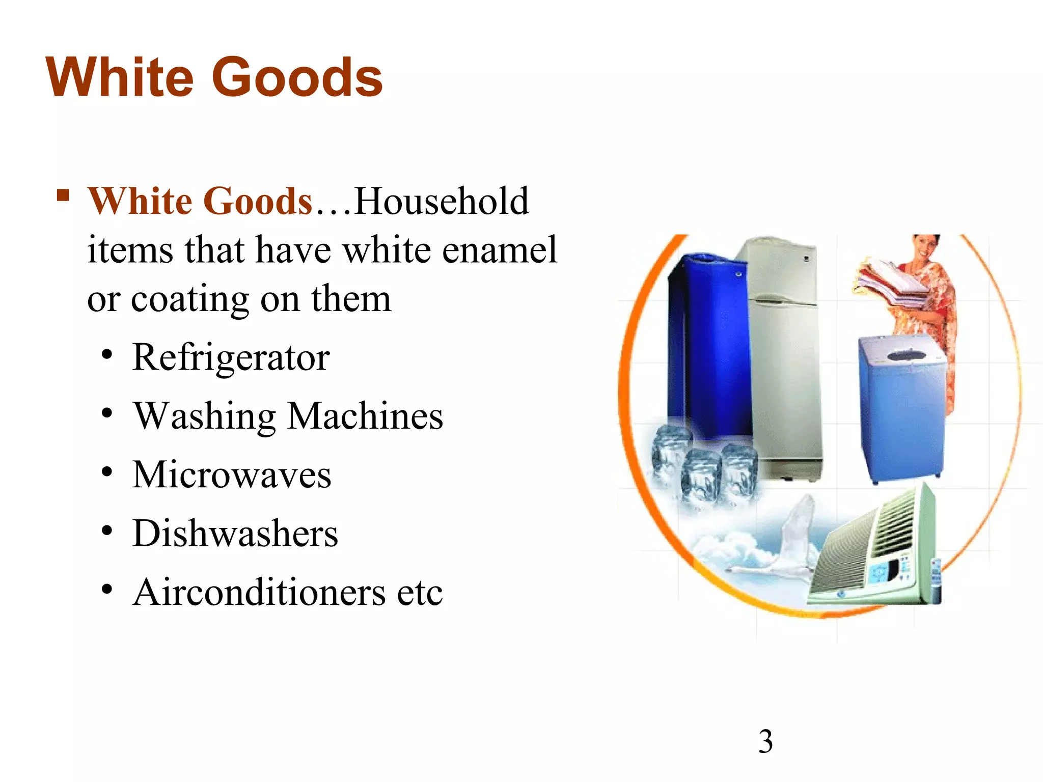 3
White Goods
 White Goods…Household
items that have white enamel
or coating on them
• Refrigerator
• Washing Machines
• Microwaves
• Dishwashers
• Airconditioners etc
 