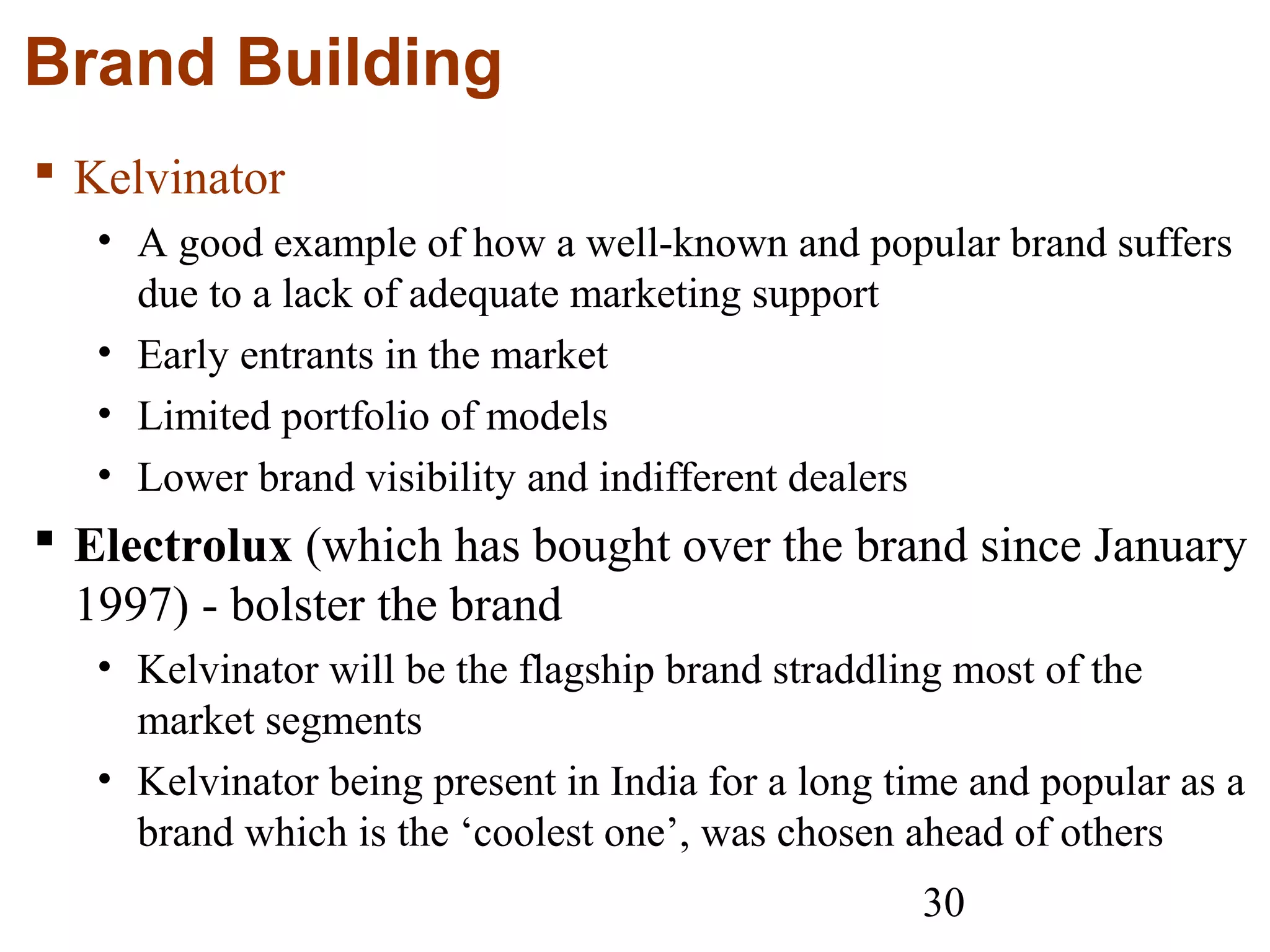30
Brand Building
 Kelvinator
• A good example of how a well-known and popular brand suffers
due to a lack of adequate marketing support
• Early entrants in the market
• Limited portfolio of models
• Lower brand visibility and indifferent dealers
 Electrolux (which has bought over the brand since January
1997) - bolster the brand
• Kelvinator will be the flagship brand straddling most of the
market segments
• Kelvinator being present in India for a long time and popular as a
brand which is the ‘coolest one’, was chosen ahead of others
 