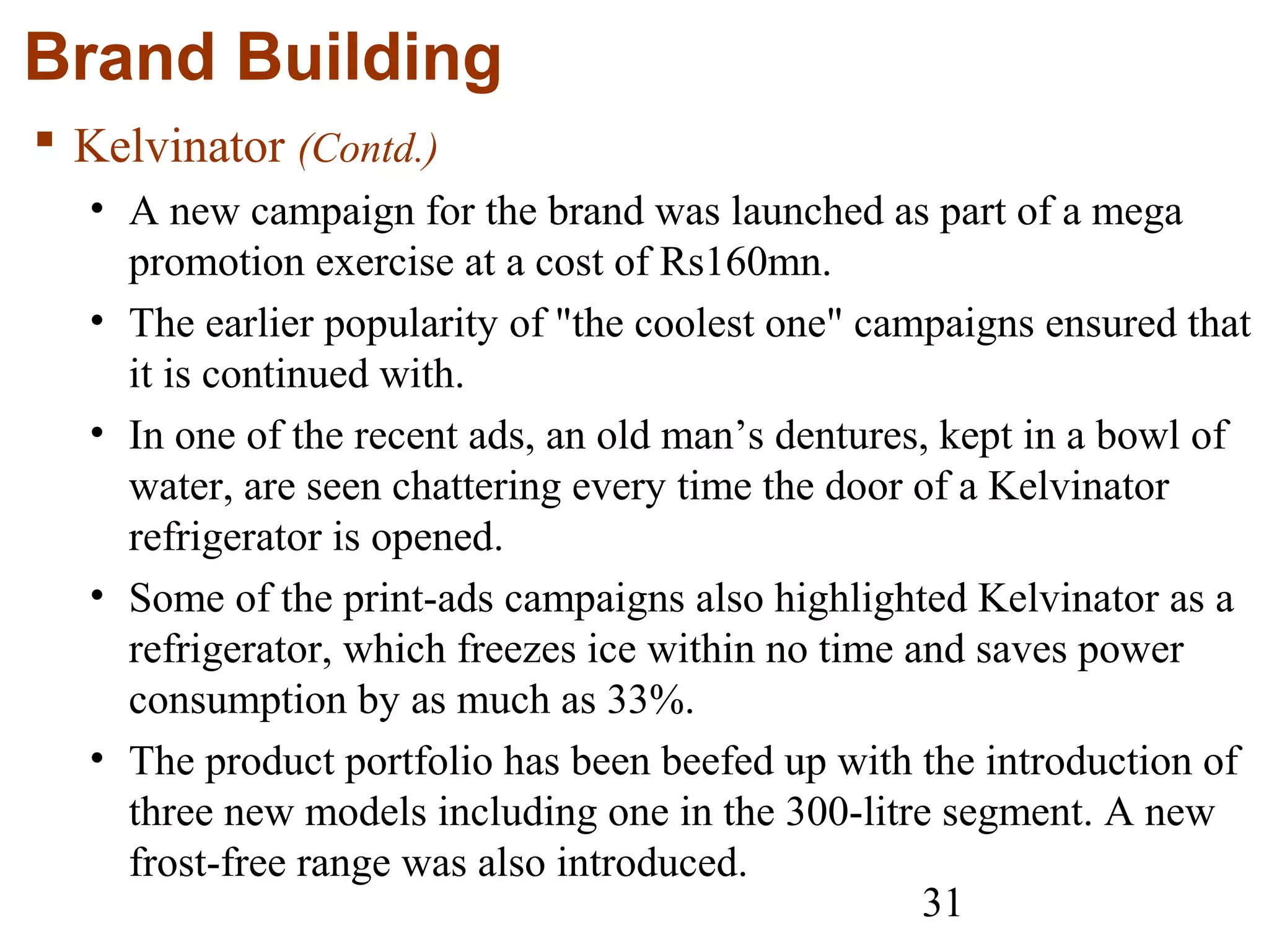 31
Brand Building
 Kelvinator (Contd.)
• A new campaign for the brand was launched as part of a mega
promotion exercise at a cost of Rs160mn.
• The earlier popularity of "the coolest one" campaigns ensured that
it is continued with.
• In one of the recent ads, an old man’s dentures, kept in a bowl of
water, are seen chattering every time the door of a Kelvinator
refrigerator is opened.
• Some of the print-ads campaigns also highlighted Kelvinator as a
refrigerator, which freezes ice within no time and saves power
consumption by as much as 33%.
• The product portfolio has been beefed up with the introduction of
three new models including one in the 300-litre segment. A new
frost-free range was also introduced.
 