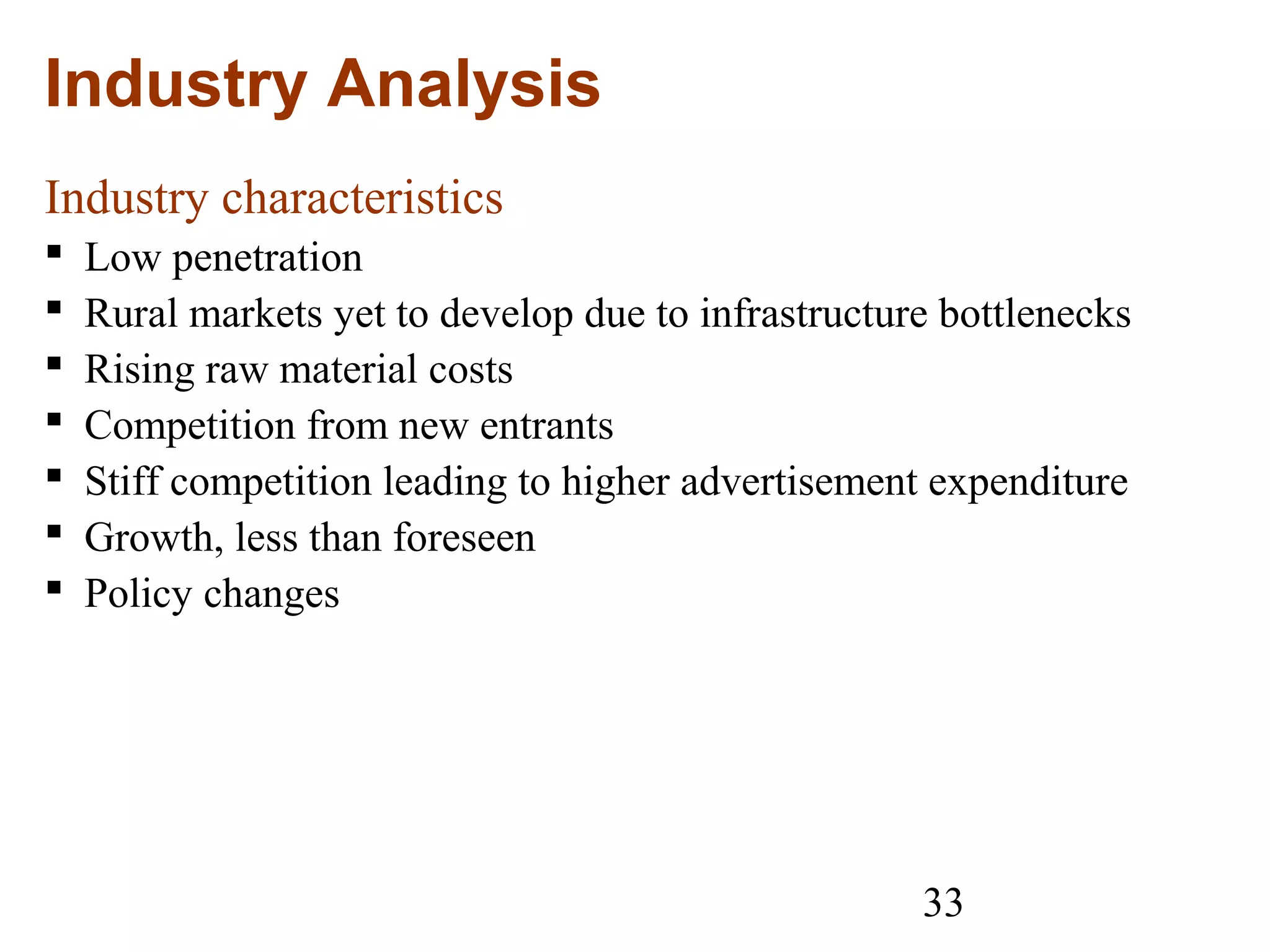 33
Industry Analysis
Industry characteristics
 Low penetration
 Rural markets yet to develop due to infrastructure bottlenecks
 Rising raw material costs
 Competition from new entrants
 Stiff competition leading to higher advertisement expenditure
 Growth, less than foreseen
 Policy changes
 