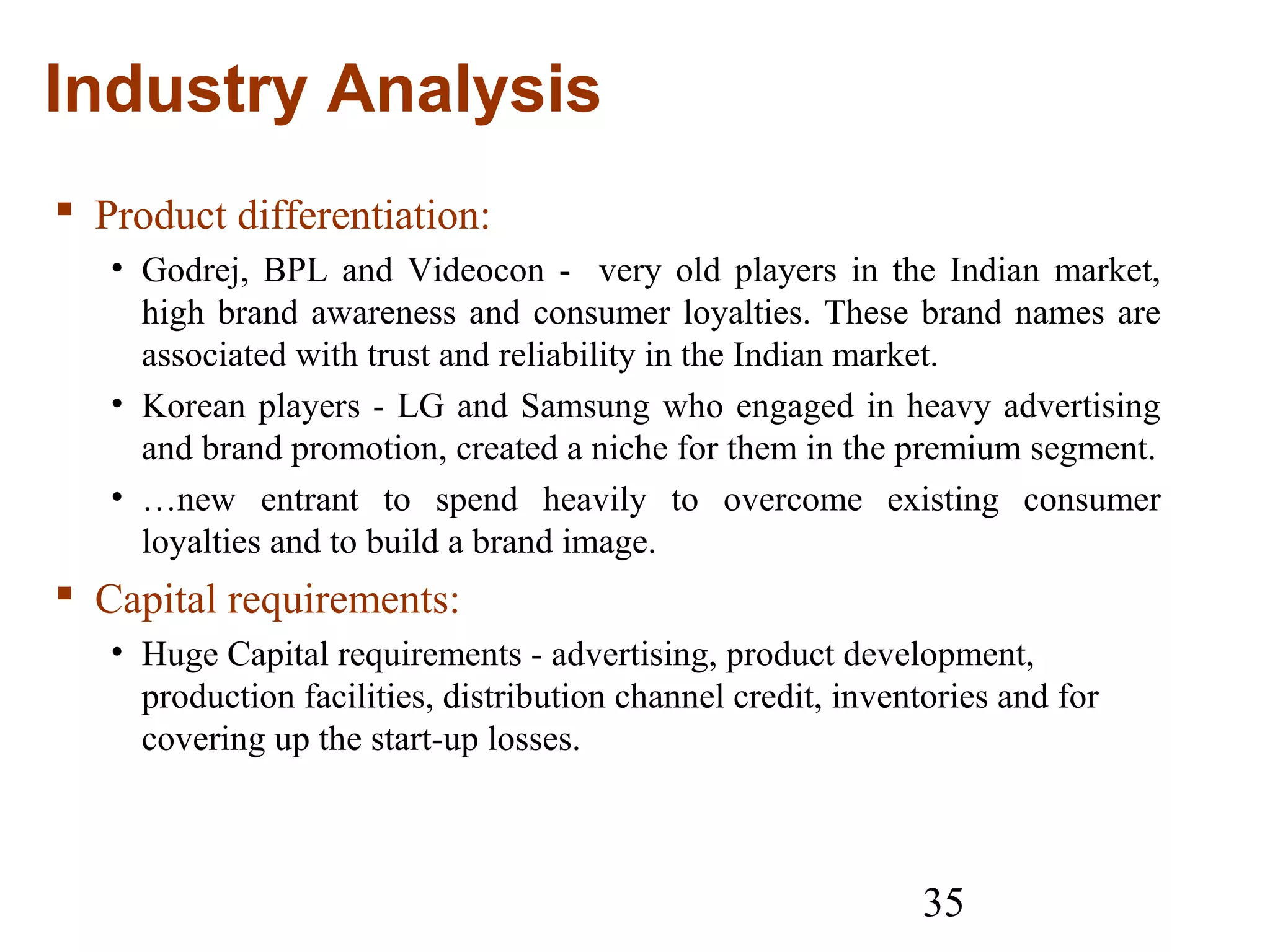 35
Industry Analysis
 Product differentiation:
• Godrej, BPL and Videocon - very old players in the Indian market,
high brand awareness and consumer loyalties. These brand names are
associated with trust and reliability in the Indian market.
• Korean players - LG and Samsung who engaged in heavy advertising
and brand promotion, created a niche for them in the premium segment.
• …new entrant to spend heavily to overcome existing consumer
loyalties and to build a brand image.
 Capital requirements:
• Huge Capital requirements - advertising, product development,
production facilities, distribution channel credit, inventories and for
covering up the start-up losses.
 