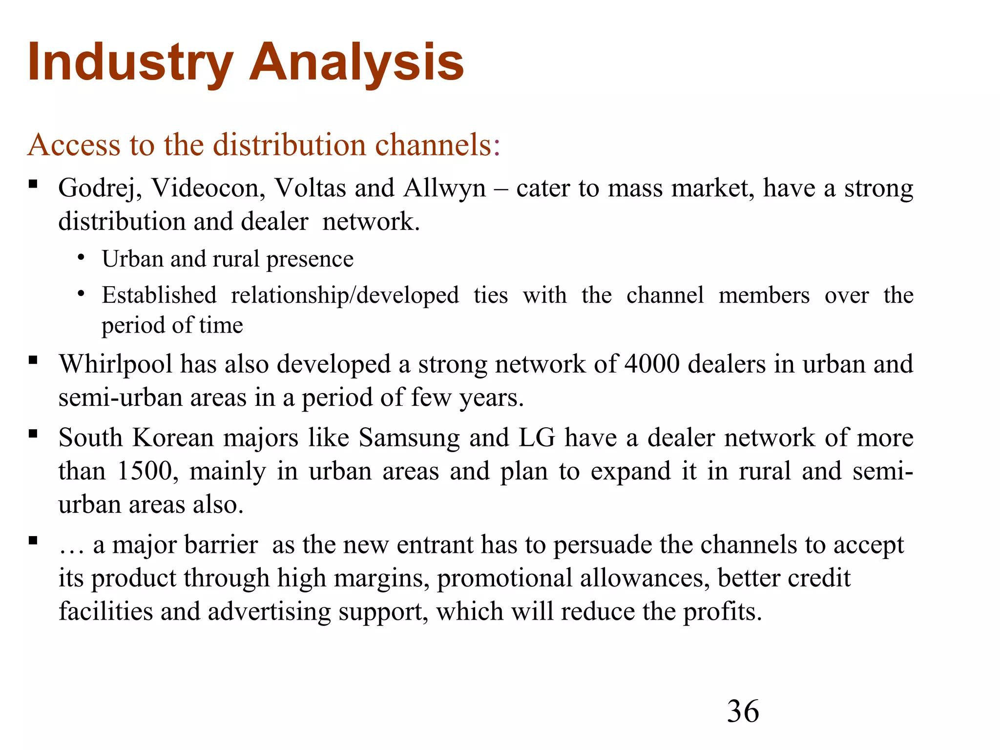 36
Industry Analysis
Access to the distribution channels:
 Godrej, Videocon, Voltas and Allwyn – cater to mass market, have a strong
distribution and dealer network.
• Urban and rural presence
• Established relationship/developed ties with the channel members over the
period of time
 Whirlpool has also developed a strong network of 4000 dealers in urban and
semi-urban areas in a period of few years.
 South Korean majors like Samsung and LG have a dealer network of more
than 1500, mainly in urban areas and plan to expand it in rural and semi-
urban areas also.
 … a major barrier as the new entrant has to persuade the channels to accept
its product through high margins, promotional allowances, better credit
facilities and advertising support, which will reduce the profits.
 