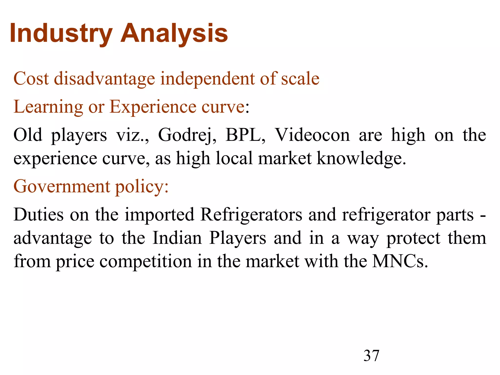 37
Industry Analysis
Cost disadvantage independent of scale
Learning or Experience curve:
Old players viz., Godrej, BPL, Videocon are high on the
experience curve, as high local market knowledge.
Government policy:
Duties on the imported Refrigerators and refrigerator parts -
advantage to the Indian Players and in a way protect them
from price competition in the market with the MNCs.
 