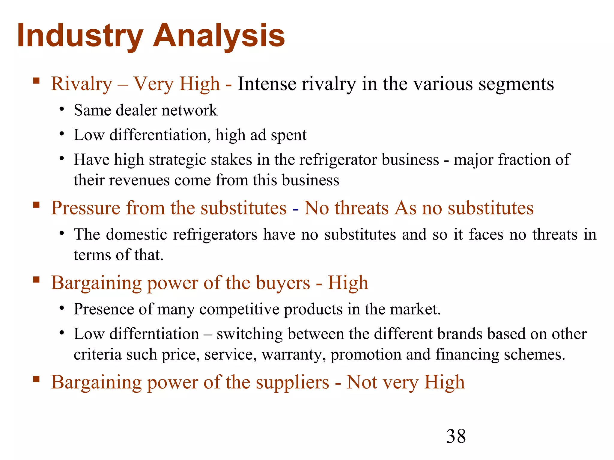 38
Industry Analysis
 Rivalry – Very High - Intense rivalry in the various segments
• Same dealer network
• Low differentiation, high ad spent
• Have high strategic stakes in the refrigerator business - major fraction of
their revenues come from this business
 Pressure from the substitutes - No threats As no substitutes
• The domestic refrigerators have no substitutes and so it faces no threats in
terms of that.
 Bargaining power of the buyers - High
• Presence of many competitive products in the market.
• Low differntiation – switching between the different brands based on other
criteria such price, service, warranty, promotion and financing schemes.
 Bargaining power of the suppliers - Not very High
 
