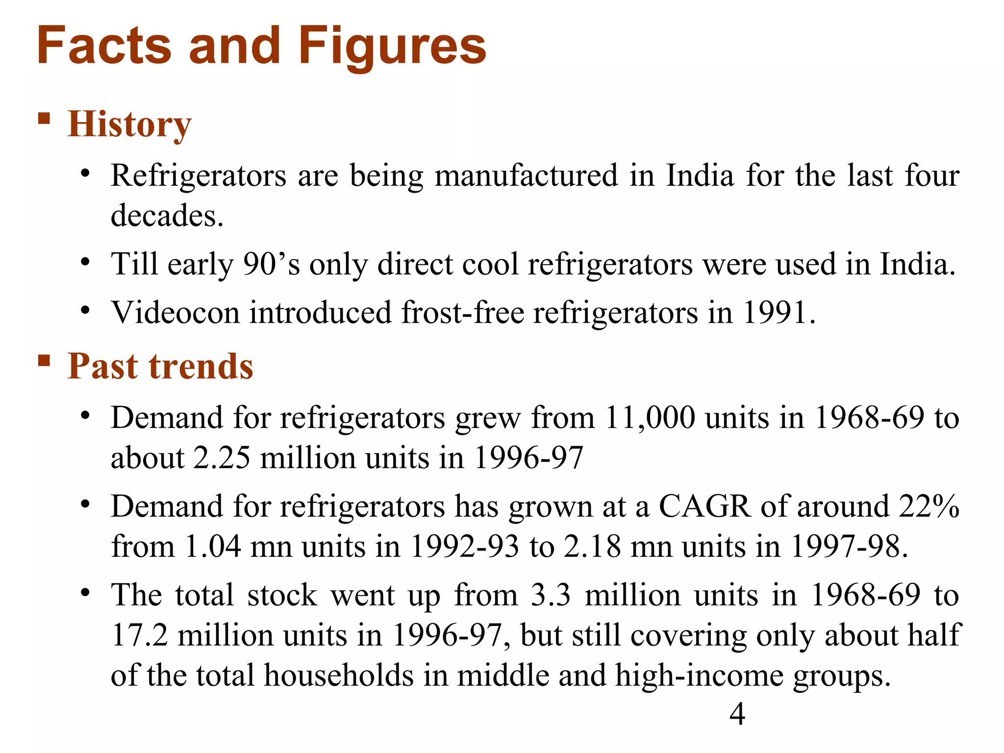 4
Facts and Figures
 History
• Refrigerators are being manufactured in India for the last four
decades.
• Till early 90’s only direct cool refrigerators were used in India.
• Videocon introduced frost-free refrigerators in 1991.
 Past trends
• Demand for refrigerators grew from 11,000 units in 1968-69 to
about 2.25 million units in 1996-97
• Demand for refrigerators has grown at a CAGR of around 22%
from 1.04 mn units in 1992-93 to 2.18 mn units in 1997-98.
• The total stock went up from 3.3 million units in 1968-69 to
17.2 million units in 1996-97, but still covering only about half
of the total households in middle and high-income groups.
 