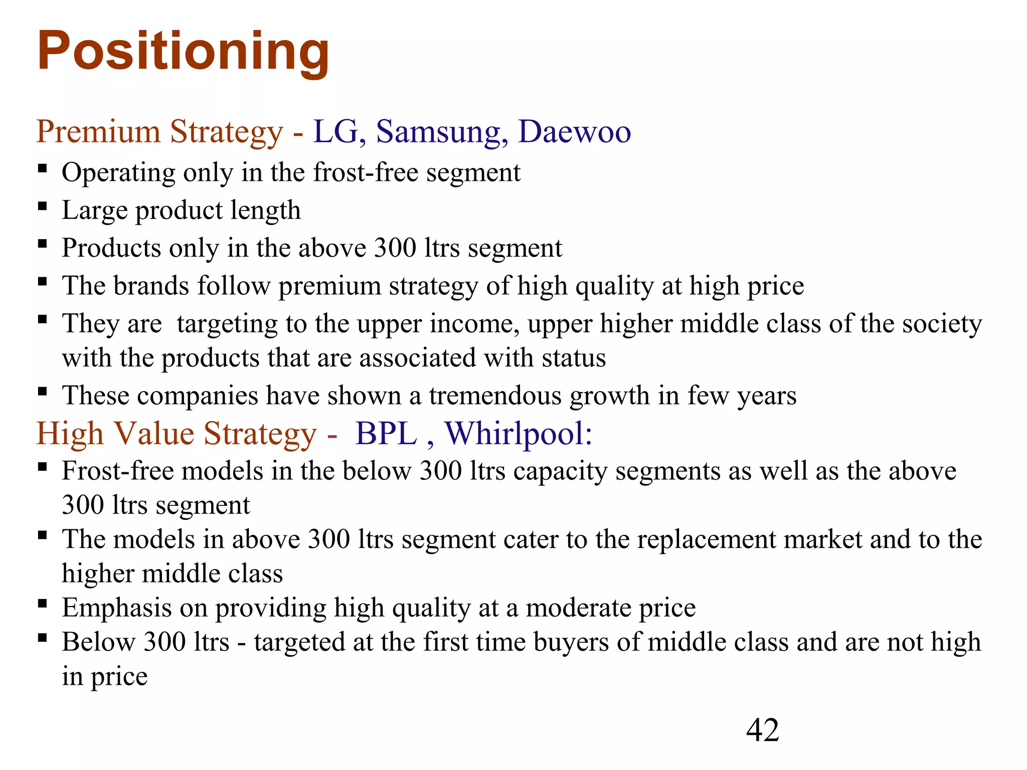 42
Positioning
Premium Strategy - LG, Samsung, Daewoo
 Operating only in the frost-free segment
 Large product length
 Products only in the above 300 ltrs segment
 The brands follow premium strategy of high quality at high price
 They are targeting to the upper income, upper higher middle class of the society
with the products that are associated with status
 These companies have shown a tremendous growth in few years
High Value Strategy - BPL , Whirlpool:
 Frost-free models in the below 300 ltrs capacity segments as well as the above
300 ltrs segment
 The models in above 300 ltrs segment cater to the replacement market and to the
higher middle class
 Emphasis on providing high quality at a moderate price
 Below 300 ltrs - targeted at the first time buyers of middle class and are not high
in price
 
