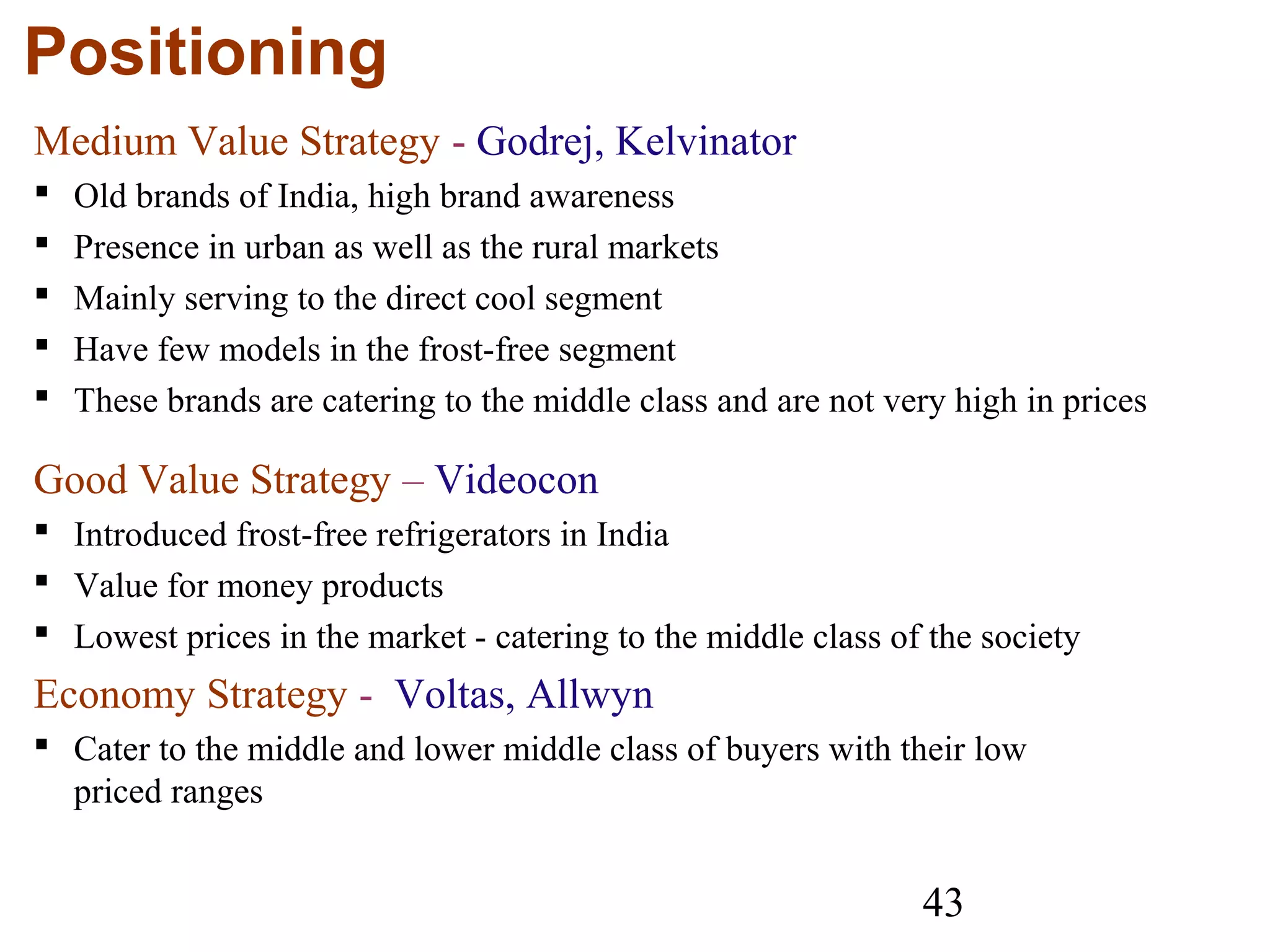 43
Positioning
Medium Value Strategy - Godrej, Kelvinator
 Old brands of India, high brand awareness
 Presence in urban as well as the rural markets
 Mainly serving to the direct cool segment
 Have few models in the frost-free segment
 These brands are catering to the middle class and are not very high in prices
Good Value Strategy – Videocon
 Introduced frost-free refrigerators in India
 Value for money products
 Lowest prices in the market - catering to the middle class of the society
Economy Strategy - Voltas, Allwyn
 Cater to the middle and lower middle class of buyers with their low
priced ranges
 