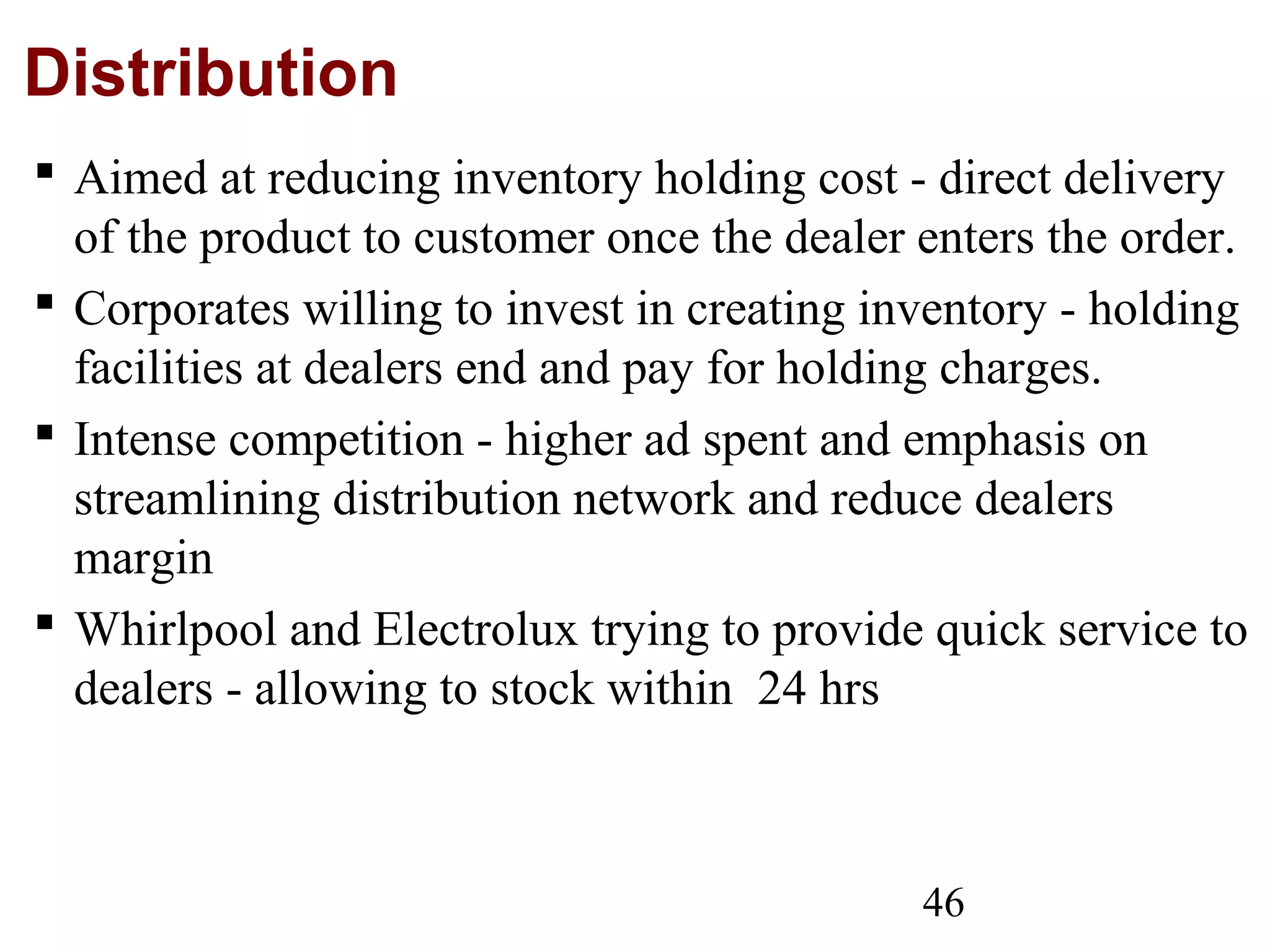 46
Distribution
 Aimed at reducing inventory holding cost - direct delivery
of the product to customer once the dealer enters the order.
 Corporates willing to invest in creating inventory - holding
facilities at dealers end and pay for holding charges.
 Intense competition - higher ad spent and emphasis on
streamlining distribution network and reduce dealers
margin
 Whirlpool and Electrolux trying to provide quick service to
dealers - allowing to stock within 24 hrs
 