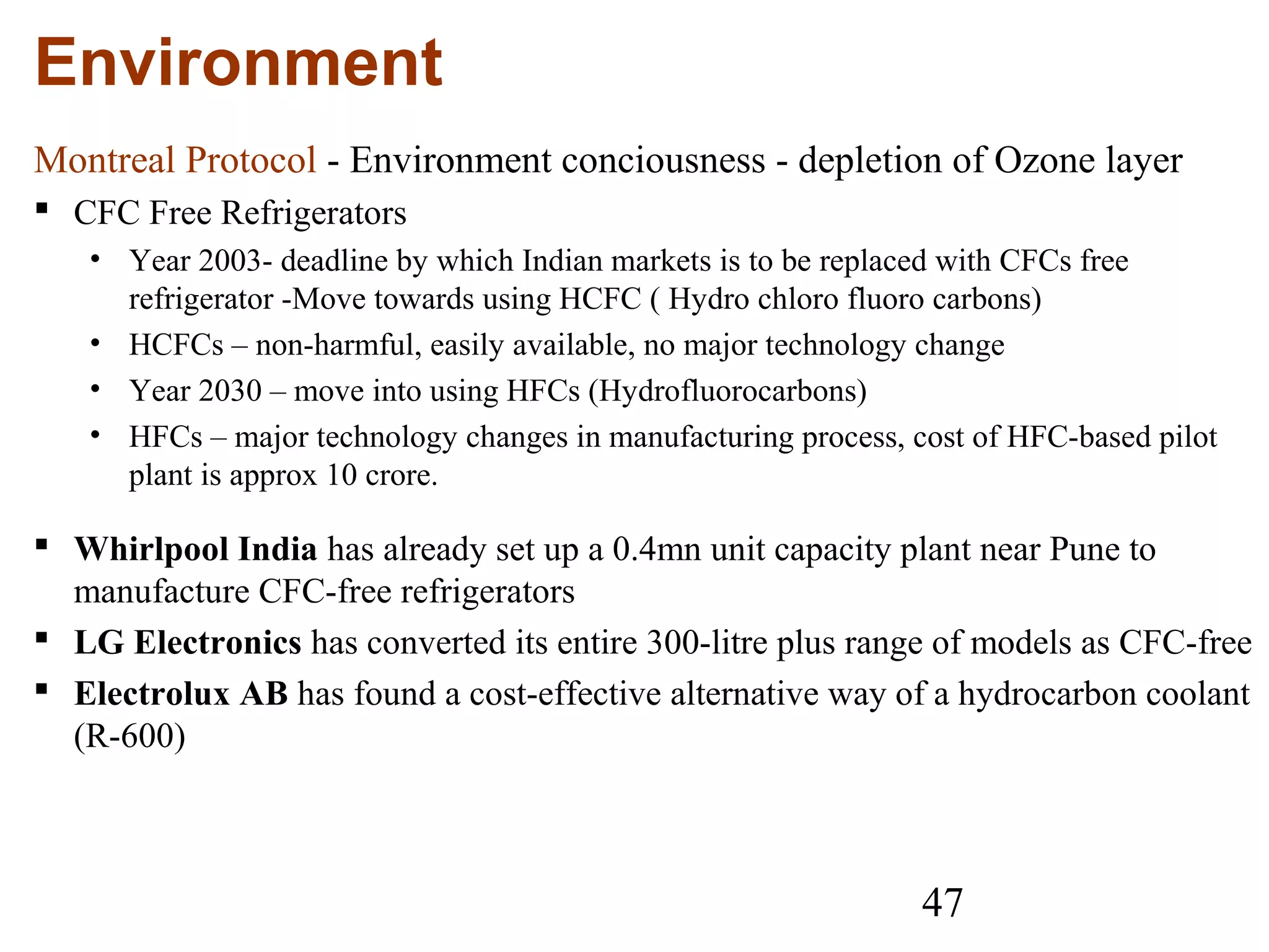 47
Environment
Montreal Protocol - Environment conciousness - depletion of Ozone layer
 CFC Free Refrigerators
• Year 2003- deadline by which Indian markets is to be replaced with CFCs free
refrigerator -Move towards using HCFC ( Hydro chloro fluoro carbons)
• HCFCs – non-harmful, easily available, no major technology change
• Year 2030 – move into using HFCs (Hydrofluorocarbons)
• HFCs – major technology changes in manufacturing process, cost of HFC-based pilot
plant is approx 10 crore.
 Whirlpool India has already set up a 0.4mn unit capacity plant near Pune to
manufacture CFC-free refrigerators
 LG Electronics has converted its entire 300-litre plus range of models as CFC-free
 Electrolux AB has found a cost-effective alternative way of a hydrocarbon coolant
(R-600)
 