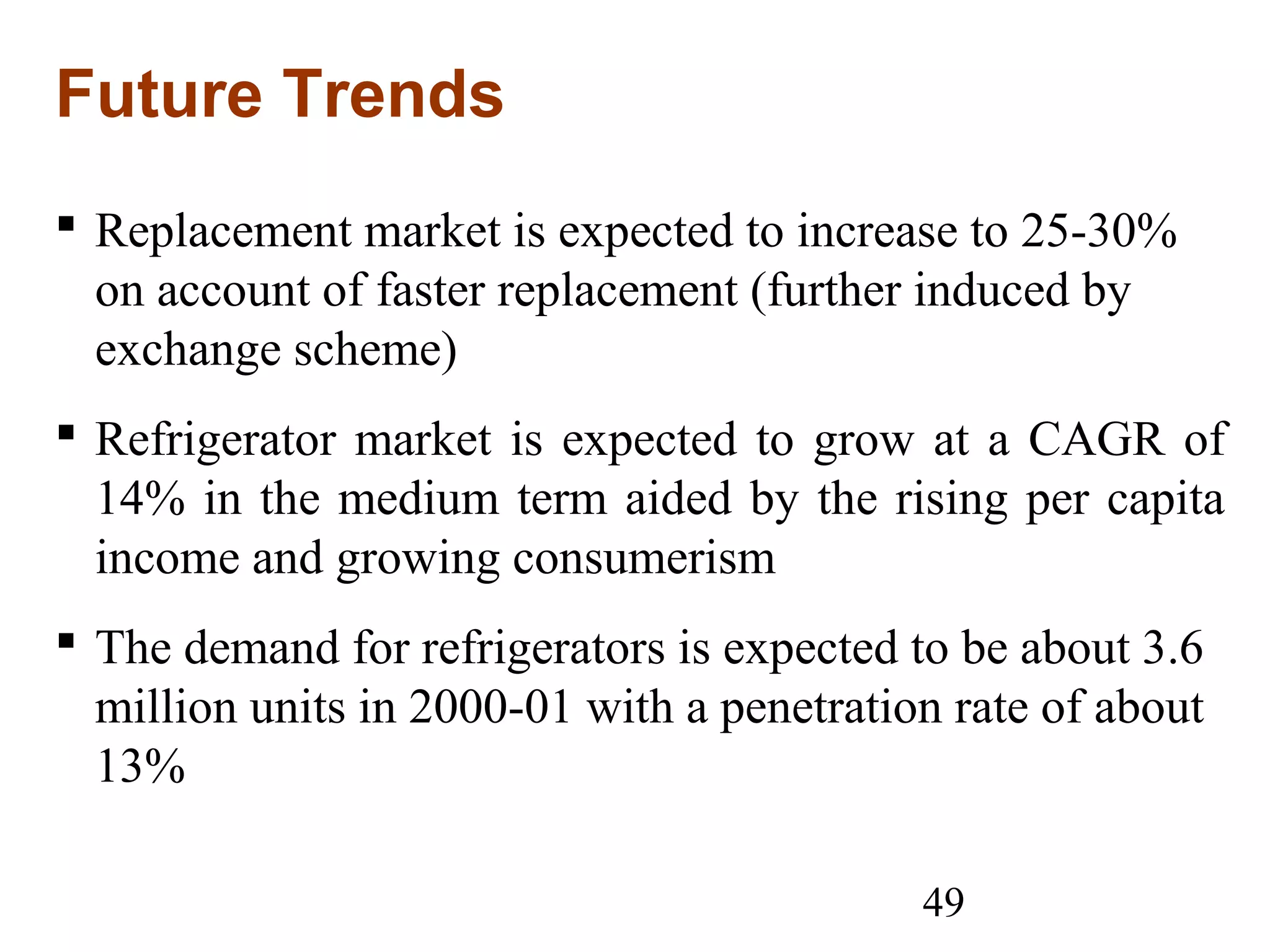 49
Future Trends
 Replacement market is expected to increase to 25-30%
on account of faster replacement (further induced by
exchange scheme)
 Refrigerator market is expected to grow at a CAGR of
14% in the medium term aided by the rising per capita
income and growing consumerism
 The demand for refrigerators is expected to be about 3.6
million units in 2000-01 with a penetration rate of about
13%
 