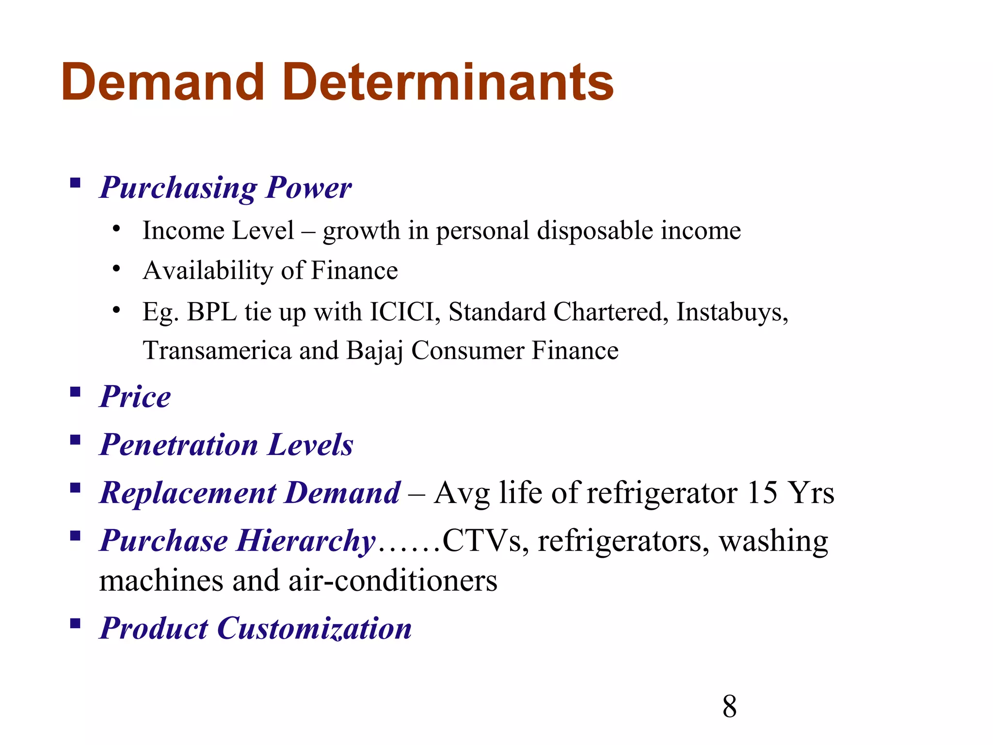 8
Demand Determinants
 Purchasing Power
• Income Level – growth in personal disposable income
• Availability of Finance
• Eg. BPL tie up with ICICI, Standard Chartered, Instabuys,
Transamerica and Bajaj Consumer Finance
 Price
 Penetration Levels
 Replacement Demand – Avg life of refrigerator 15 Yrs
 Purchase Hierarchy……CTVs, refrigerators, washing
machines and air-conditioners
 Product Customization
 