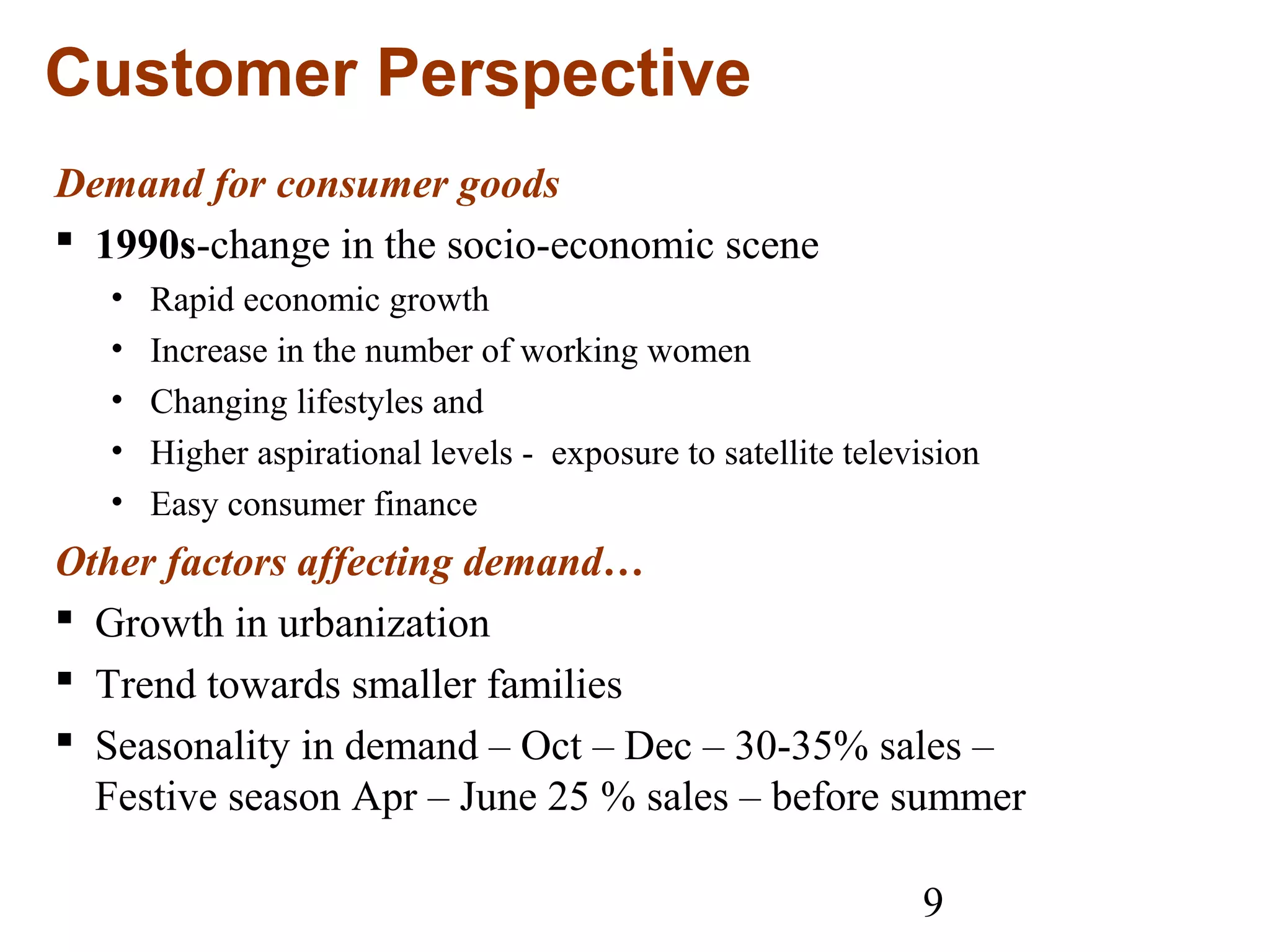 9
Customer Perspective
Demand for consumer goods
 1990s-change in the socio-economic scene
• Rapid economic growth
• Increase in the number of working women
• Changing lifestyles and
• Higher aspirational levels - exposure to satellite television
• Easy consumer finance
Other factors affecting demand…
 Growth in urbanization
 Trend towards smaller families
 Seasonality in demand – Oct – Dec – 30-35% sales –
Festive season Apr – June 25 % sales – before summer
 