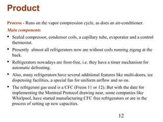 12
Product
Process - Runs on the vapor compression cycle, as does an air-conditioner.
Main components
 Sealed compressor, condenser coils, a capillary tube, evaporator and a control
thermostat.
 Presently almost all refrigerators now are without coils running zigzag at the
back.
 Refrigerators nowadays are frost-free, i.e. they have a timer mechanism for
automatic defrosting.
 Also, many refrigerators have several additional features like multi-doors, ice
dispensing facilities, a special fan for uniform airflow and so on.
 The refrigerant gas used is a CFC (Freon 11 or 12). But with the date for
implementing the Montreal Protocol drawing near, some companies like
Whirlpool, have started manufacturing CFC free refrigerators or are in the
process of setting up new capacities.
 