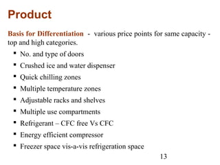 13
Product
Basis for Differentiation - various price points for same capacity -
top and high categories.
 No. and type of doors
 Crushed ice and water dispenser
 Quick chilling zones
 Multiple temperature zones
 Adjustable racks and shelves
 Multiple use compartments
 Refrigerant – CFC free Vs CFC
 Energy efficient compressor
 Freezer space vis-a-vis refrigeration space
 