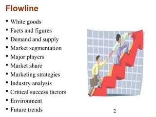 2
Flowline
 White goods
 Facts and figures
 Demand and supply
 Market segmentation
 Major players
 Market share
 Marketing strategies
 Industry analysis
 Critical success factors
 Environment
 Future trends
 