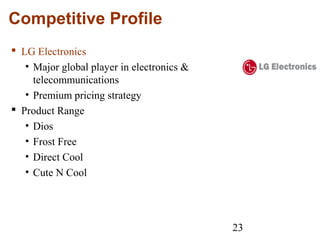 23
Competitive Profile
 LG Electronics
• Major global player in electronics &
telecommunications
• Premium pricing strategy
 Product Range
• Dios
• Frost Free
• Direct Cool
• Cute N Cool
 