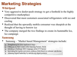 27
Marketing Strategies
Whirlpool
 Very aggressive dealer-push strategy to get a foothold in the highly
competitive marketplace
 Discovered that most customers associated refrigerators with ice and
cooling
 Realized that the upwardly mobile consumer was sheepish at the
thought of having to borrow ice
 The company merged the two findings to create its hummable Ice,
Ice campaign
Samsung
 Samsung – ‘Market based Management’ strategies include:
 