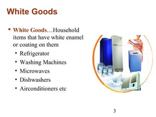 3
White Goods
 White Goods…Household
items that have white enamel
or coating on them
• Refrigerator
• Washing Machines
• Microwaves
• Dishwashers
• Airconditioners etc
 