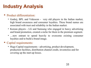 35
Industry Analysis
 Product differentiation:
• Godrej, BPL and Videocon - very old players in the Indian market,
high brand awareness and consumer loyalties. These brand names are
associated with trust and reliability in the Indian market.
• Korean players - LG and Samsung who engaged in heavy advertising
and brand promotion, created a niche for them in the premium segment.
• …new entrant to spend heavily to overcome existing consumer
loyalties and to build a brand image.
 Capital requirements:
• Huge Capital requirements - advertising, product development,
production facilities, distribution channel credit, inventories and for
covering up the start-up losses.
 