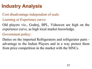 37
Industry Analysis
Cost disadvantage independent of scale
Learning or Experience curve:
Old players viz., Godrej, BPL, Videocon are high on the
experience curve, as high local market knowledge.
Government policy:
Duties on the imported Refrigerators and refrigerator parts -
advantage to the Indian Players and in a way protect them
from price competition in the market with the MNCs.
 