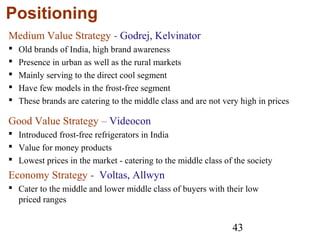 43
Positioning
Medium Value Strategy - Godrej, Kelvinator
 Old brands of India, high brand awareness
 Presence in urban as well as the rural markets
 Mainly serving to the direct cool segment
 Have few models in the frost-free segment
 These brands are catering to the middle class and are not very high in prices
Good Value Strategy – Videocon
 Introduced frost-free refrigerators in India
 Value for money products
 Lowest prices in the market - catering to the middle class of the society
Economy Strategy - Voltas, Allwyn
 Cater to the middle and lower middle class of buyers with their low
priced ranges
 
