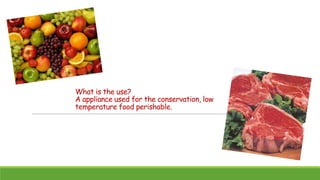 What is the use?
A appliance used for the conservation, low
temperature food perishable.

 