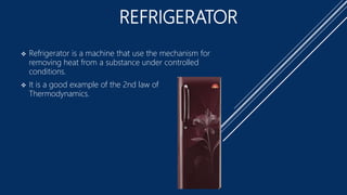 REFRIGERATOR
 Refrigerator is a machine that use the mechanism for
removing heat from a substance under controlled
conditions.
 It is a good example of the 2nd law of
Thermodynamics.
 
