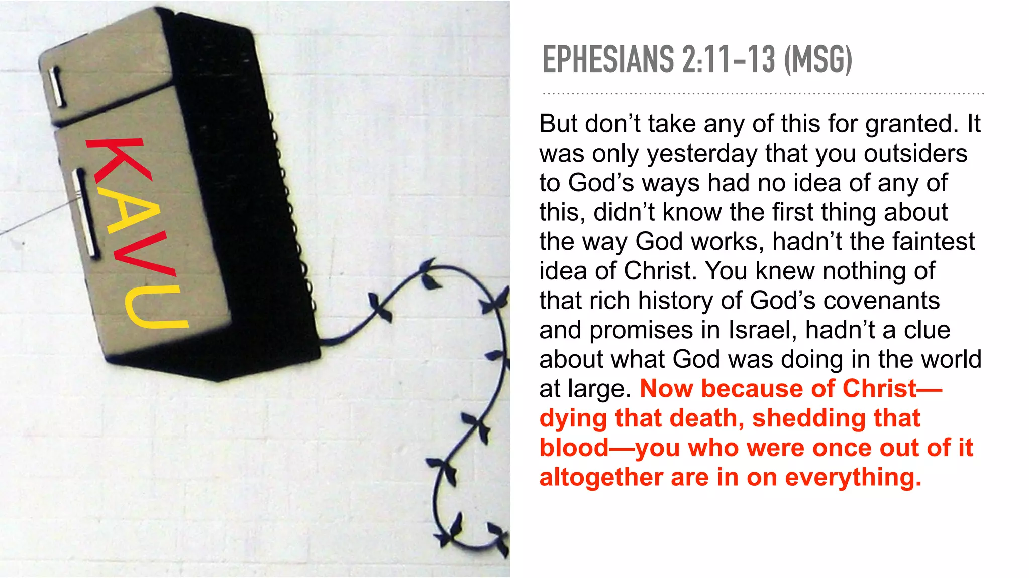 EPHESIANS 2:11-13 (MSG)
But don’t take any of this for granted. It
was only yesterday that you outsiders
to God’s ways had no idea of any of
this, didn’t know the first thing about
the way God works, hadn’t the faintest
idea of Christ. You knew nothing of
that rich history of God’s covenants
and promises in Israel, hadn’t a clue
about what God was doing in the world
at large. Now because of Christ—
dying that death, shedding that
blood—you who were once out of it
altogether are in on everything.
KAVU
 