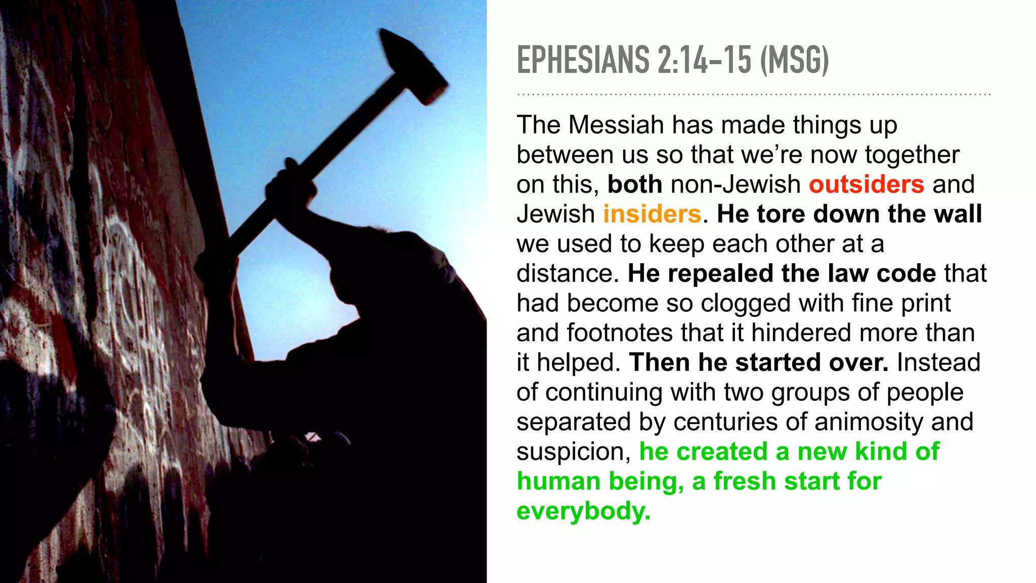 EPHESIANS 2:14-15 (MSG)
The Messiah has made things up
between us so that we’re now together
on this, both non-Jewish outsiders and
Jewish insiders. He tore down the wall
we used to keep each other at a
distance. He repealed the law code that
had become so clogged with fine print
and footnotes that it hindered more than
it helped. Then he started over. Instead
of continuing with two groups of people
separated by centuries of animosity and
suspicion, he created a new kind of
human being, a fresh start for
everybody.
 
