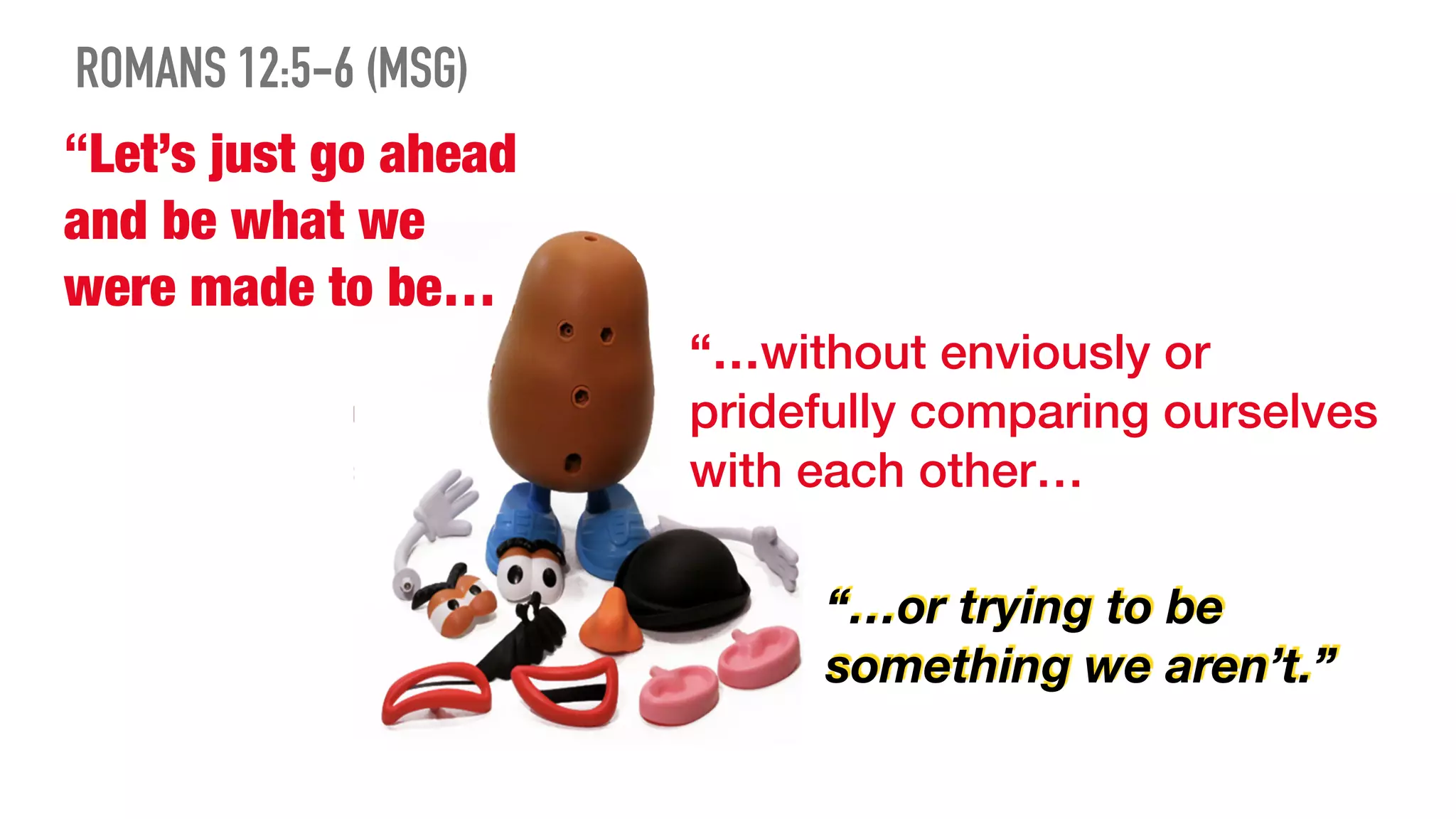 “Let’s just go ahead
and be what we
were made to be…
“…without enviously or
pridefully comparing ourselves
with each other…
“…or trying to be
something we aren’t.”
ROMANS 12:5-6 (MSG)
 