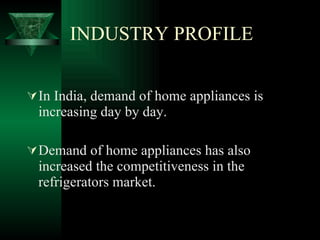 INDUSTRY PROFILE In India, demand of home appliances is increasing day by day. Demand of home appliances has also increased the competitiveness in the refrigerators market. 