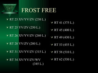 FROST FREE RT 23 XV/YV/ZV (230 L.) RT 25 YV/ZV (250 L.) RT 26 XV/YV/ZV (260 L.) RT 28 YV/ZV (280 L.) RT 31 XV/YV/ZV (315 L.) RT 34 XV/YV/ZV/WV (345 L.) RT 41 (375 L.) RT 45 (400 L.) RT 49 (430 L.) RT 53 (455 L.) RT 58 (510 L.) RT 62 (530 L.) 
