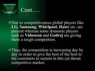 Cont…. Due to competitiveness global players like  LG, Samsung, Whirlpool, Haier  etc. are present whereas some domestic players such as  Videocon  and  Godrej  are giving them a tough competition. Thus, the competition is increasing day by day in order to give the best of the best to the customers to sustain in this cut throat competitive market. 
