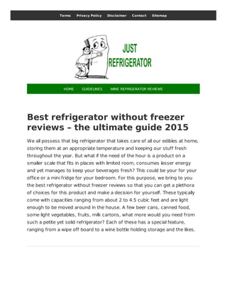 Best refrigerator without freezer
reviews – the ultimate guide 2015
We all possess that big refrigerator that takes care of all our edibles at home,
storing them at an appropriate temperature and keeping our stuff fresh
throughout the year. But what if the need of the hour is a product on a
smaller scale that fits in places with limited room, consumes lesser energy
and yet manages to keep your beverages fresh? This could be your for your
office or a mini fridge for your bedroom. For this purpose, we bring to you
the best refrigerator without freezer reviews so that you can get a plethora
of choices for this product and make a decision for yourself. These typically
come with capacities ranging from about 2 to 4.5 cubic feet and are light
enough to be moved around in the house. A few beer cans, canned food,
some light vegetables, fruits, milk cartons, what more would you need from
such a petite yet solid refrigerator? Each of these has a special feature,
ranging from a wipe off board to a wine bottle holding storage and the likes.
Terms Privacy Policy Disclaimer Contact Sitemap
HOME GUIDELINES WINE REFRIGERATOR REVIEWS
 