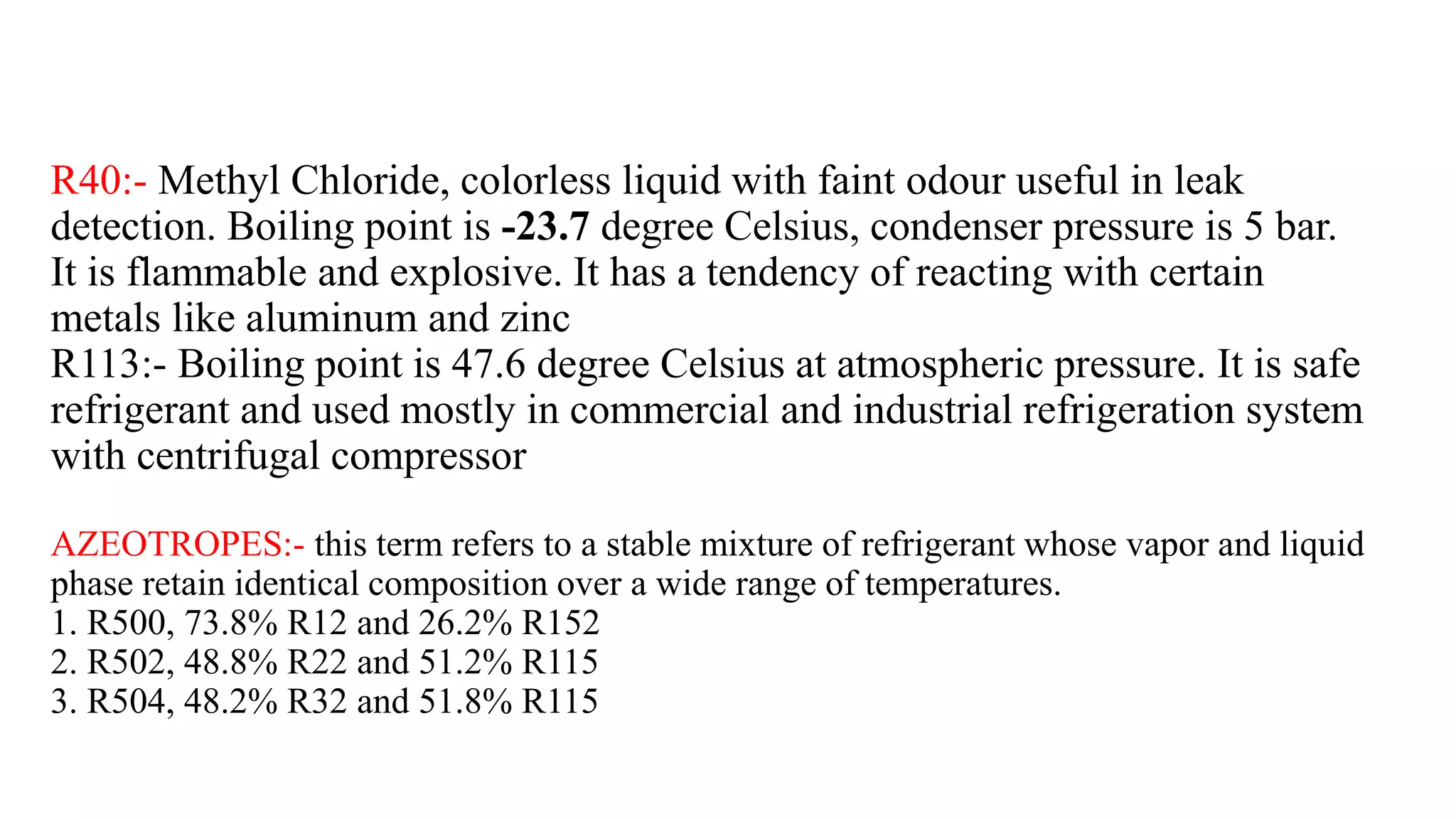 R40:- Methyl Chloride, colorless liquid with faint odour useful in leak
detection. Boiling point is -23.7 degree Celsius, condenser pressure is 5 bar.
It is flammable and explosive. It has a tendency of reacting with certain
metals like aluminum and zinc
R113:- Boiling point is 47.6 degree Celsius at atmospheric pressure. It is safe
refrigerant and used mostly in commercial and industrial refrigeration system
with centrifugal compressor
AZEOTROPES:- this term refers to a stable mixture of refrigerant whose vapor and liquid
phase retain identical composition over a wide range of temperatures.
1. R500, 73.8% R12 and 26.2% R152
2. R502, 48.8% R22 and 51.2% R115
3. R504, 48.2% R32 and 51.8% R115
 