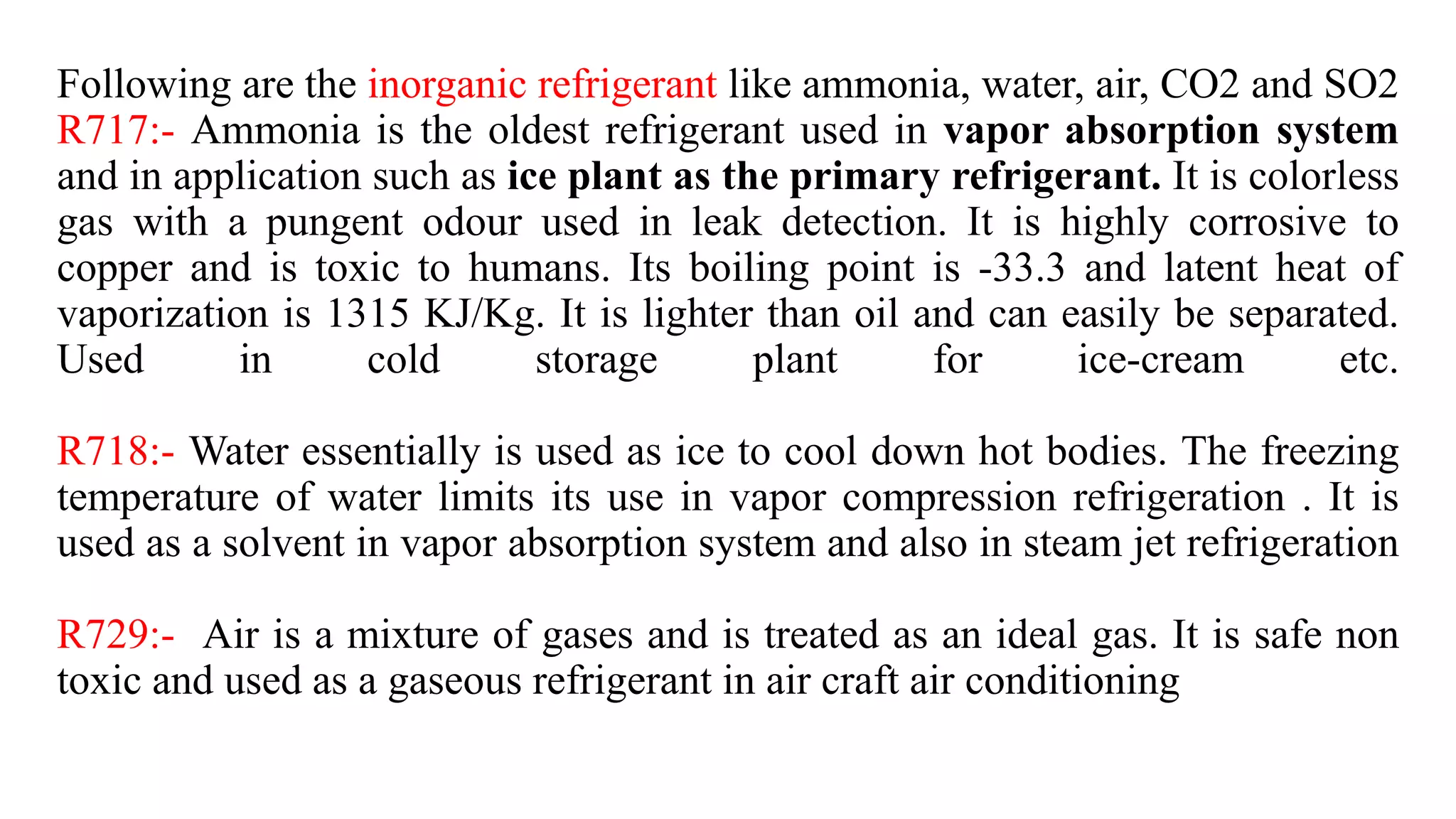 Following are the inorganic refrigerant like ammonia, water, air, CO2 and SO2
R717:- Ammonia is the oldest refrigerant used in vapor absorption system
and in application such as ice plant as the primary refrigerant. It is colorless
gas with a pungent odour used in leak detection. It is highly corrosive to
copper and is toxic to humans. Its boiling point is -33.3 and latent heat of
vaporization is 1315 KJ/Kg. It is lighter than oil and can easily be separated.
Used in cold storage plant for ice-cream etc.
R718:- Water essentially is used as ice to cool down hot bodies. The freezing
temperature of water limits its use in vapor compression refrigeration . It is
used as a solvent in vapor absorption system and also in steam jet refrigeration
R729:- Air is a mixture of gases and is treated as an ideal gas. It is safe non
toxic and used as a gaseous refrigerant in air craft air conditioning
 