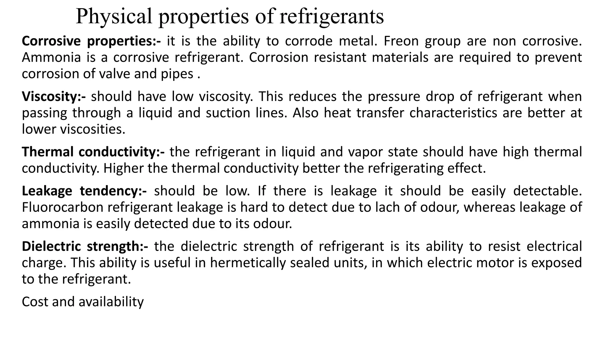 Physical properties of refrigerants
Corrosive properties:- it is the ability to corrode metal. Freon group are non corrosive.
Ammonia is a corrosive refrigerant. Corrosion resistant materials are required to prevent
corrosion of valve and pipes .
Viscosity:- should have low viscosity. This reduces the pressure drop of refrigerant when
passing through a liquid and suction lines. Also heat transfer characteristics are better at
lower viscosities.
Thermal conductivity:- the refrigerant in liquid and vapor state should have high thermal
conductivity. Higher the thermal conductivity better the refrigerating effect.
Leakage tendency:- should be low. If there is leakage it should be easily detectable.
Fluorocarbon refrigerant leakage is hard to detect due to lach of odour, whereas leakage of
ammonia is easily detected due to its odour.
Dielectric strength:- the dielectric strength of refrigerant is its ability to resist electrical
charge. This ability is useful in hermetically sealed units, in which electric motor is exposed
to the refrigerant.
Cost and availability
 