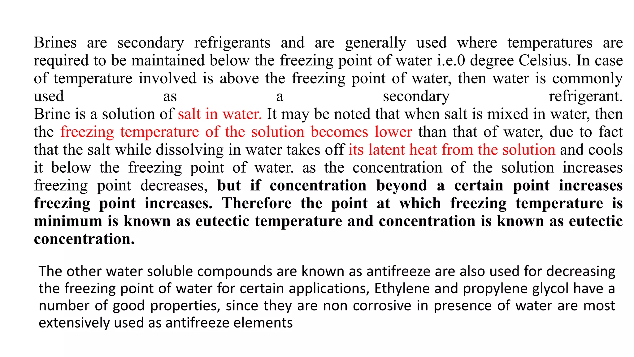 Brines are secondary refrigerants and are generally used where temperatures are
required to be maintained below the freezing point of water i.e.0 degree Celsius. In case
of temperature involved is above the freezing point of water, then water is commonly
used as a secondary refrigerant.
Brine is a solution of salt in water. It may be noted that when salt is mixed in water, then
the freezing temperature of the solution becomes lower than that of water, due to fact
that the salt while dissolving in water takes off its latent heat from the solution and cools
it below the freezing point of water. as the concentration of the solution increases
freezing point decreases, but if concentration beyond a certain point increases
freezing point increases. Therefore the point at which freezing temperature is
minimum is known as eutectic temperature and concentration is known as eutectic
concentration.
The other water soluble compounds are known as antifreeze are also used for decreasing
the freezing point of water for certain applications, Ethylene and propylene glycol have a
number of good properties, since they are non corrosive in presence of water are most
extensively used as antifreeze elements
 